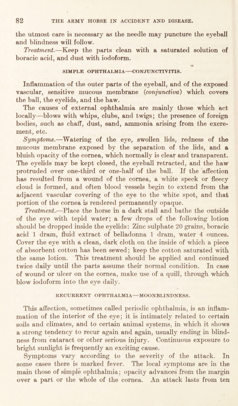 the utmost care is necessary as the needle may puncture the eyeball and blindness will follow. Treatment.—Keep the parts clean with a saturated solution of boracic acid, and dust with iodoform. SIMPLE OPHTHALMIA CONJUNCTIVITIS. Inflammation of the outer parts of the eyeball, and of the exposed vascular, sensitive mucous membrane (conjunctiva) which covers the ball, the eyelids, and the haw. The causes of external ophthalmia are mainly those which act locally—blows with whips, clubs, and twigs; the presence of foreign bodies, such as chaff, dust, sand, ammonia arising from the excre- ment, etc. Symptoms.—Watering of the eye, swollen lids, redness of the mucous membrane exposed by the separation of the lids, and a bluish opacity of the cornea, which normally is clear and transparent. The eyelids may be kept closed, the eyeball retracted, and the haw protruded over one-third or one-half of the ball. If the affection has resulted from a wound of the cornea, a white speck or fleecy cloud is formed, and often blood vessels begin to extend from the adjacent vascular covering of the eye to the wdiite spot, and that portion of the cornea is rendered permanently opaque. Treatment..—Place the horse in a dark stall and bathe the outside of the eye with tepid water; a few drops of the following lotion should be dropped inside the eyelids: Zinc sulphate 20 grains, boracic acid 1 dram, fluid extract of belladonna 1 dram, water 4 ounces. Cover the eye with a clean, dark cloth on the inside of which a piece of absorbent cotton has been sewed; keep the cotton saturated with the same lotion. This treatment should be applied and continued twice daily until the parts assume their normal condition. In case of wound or ulcer on the cornea, make use of a quill, through which blow iodoform into the eye daily. RECURRENT OPHTHALMIA—MOONBLINDNESS. This affection, sometimes called periodic ophthalmia, is an inflam- mation of the interior of the eye; it is intimately related to certain soils and climates, and to certain animal systems, in which it shows a strong tendency to recur again and again, usually ending in blind- ness from cataract or other serious injury. Continuous exposure to bright sunlight is frequently an exciting cause. Symptoms vary according to the severity of the attack. In some cases there is marked fever. The local symptoms are in the main those of simple ophthalmia; opacity advances from the margin over a part or the whole of the cornea. An attack lasts from ten