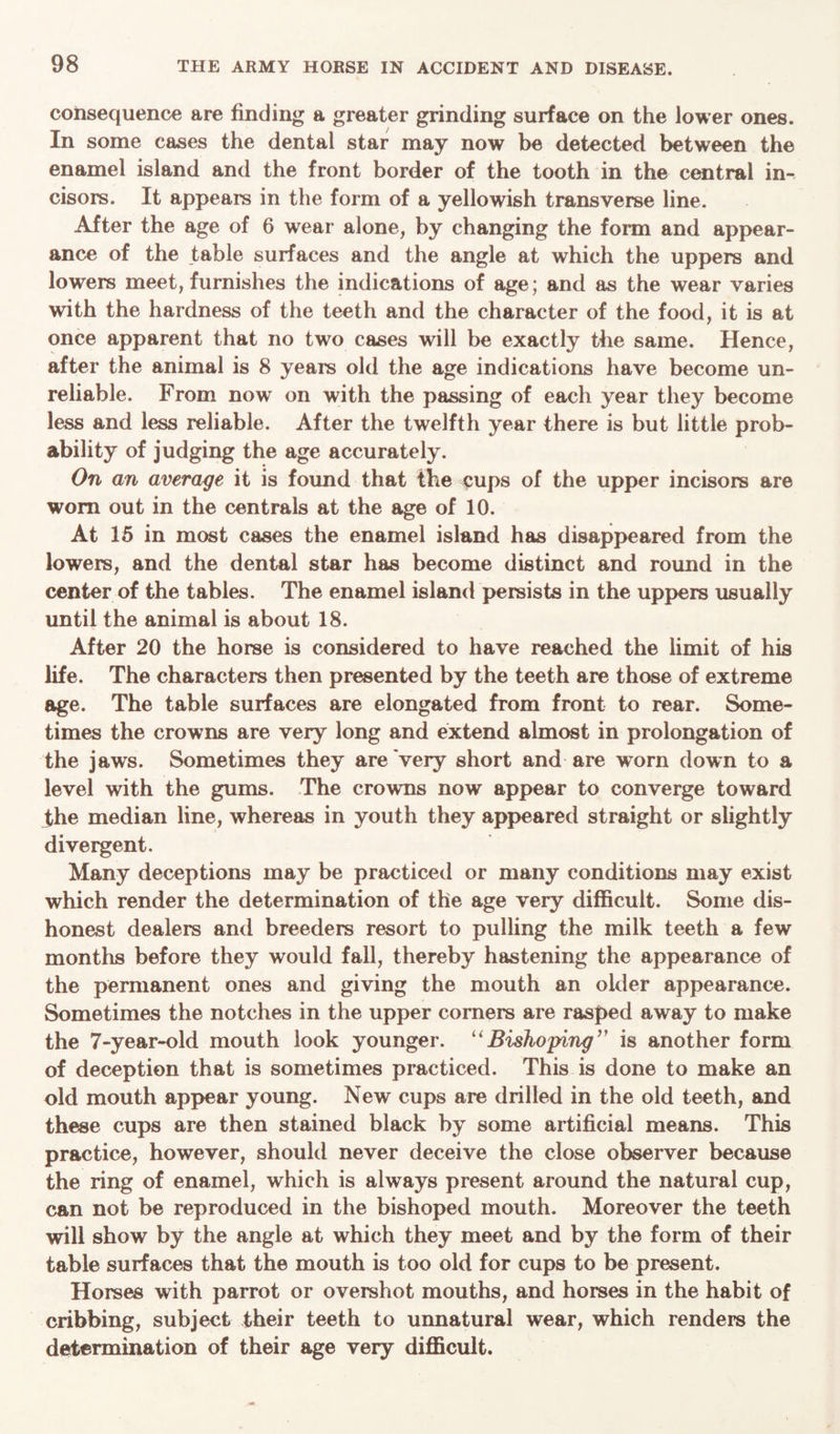 consequence are finding a greater grinding surface on the lower ones. In some cases the dental star may now be detected between the enamel island and the front border of the tooth in the central in- cisors. It appears in the form of a yellowish transverse line. After the age of 6 wear alone, by changing the form and appear- ance of the table surfaces and the angle at which the uppers and lowers meet, furnishes the indications of age; and as the wear varies with the hardness of the teeth and the character of the food, it is at once apparent that no two cases will be exactly the same. Hence, after the animal is 8 years old the age indications have become un- reliable. From now on with the passing of each year they become less and less reliable. After the twelfth year there is but little prob- ability of judging the age accurately. On an average it is found that the cups of the upper incisors are worn out in the centrals at the age of 10. At 15 in most cases the enamel island has disappeared from the lowers, and the dental star has become distinct and round in the center of the tables. The enamel island persists in the uppers usually until the animal is about 18. After 20 the horse is considered to have reached the limit of his life. The characters then presented by the teeth are those of extreme age. The table surfaces are elongated from front to rear. Some- times the crowns are very long and extend almost in prolongation of the jaws. Sometimes they are very short and are worn down to a level with the gums. The crowns now appear to converge toward the median line, whereas in youth they appeared straight or slightly divergent. Many deceptions may be practiced or many conditions may exist which render the determination of the age very difficult. Some dis- honest dealers and breeders resort to pulling the milk teeth a few months before they would fall, thereby hastening the appearance of the permanent ones and giving the mouth an older appearance. Sometimes the notches in the upper corners are rasped away to make the 7-year-old mouth look younger. “ Bishoping” is another form of deception that is sometimes practiced. This is done to make an old mouth appear young. New cups are drilled in the old teeth, and these cups are then stained black by some artificial means. This practice, however, should never deceive the close observer because the ring of enamel, which is always present around the natural cup, can not be reproduced in the bishoped mouth. Moreover the teeth will show by the angle at which they meet and by the form of their table surfaces that the mouth is too old for cups to be present. Horses with parrot or overshot mouths, and horses in the habit of cribbing, subject their teeth to unnatural wear, which renders the determination of their age very difficult.
