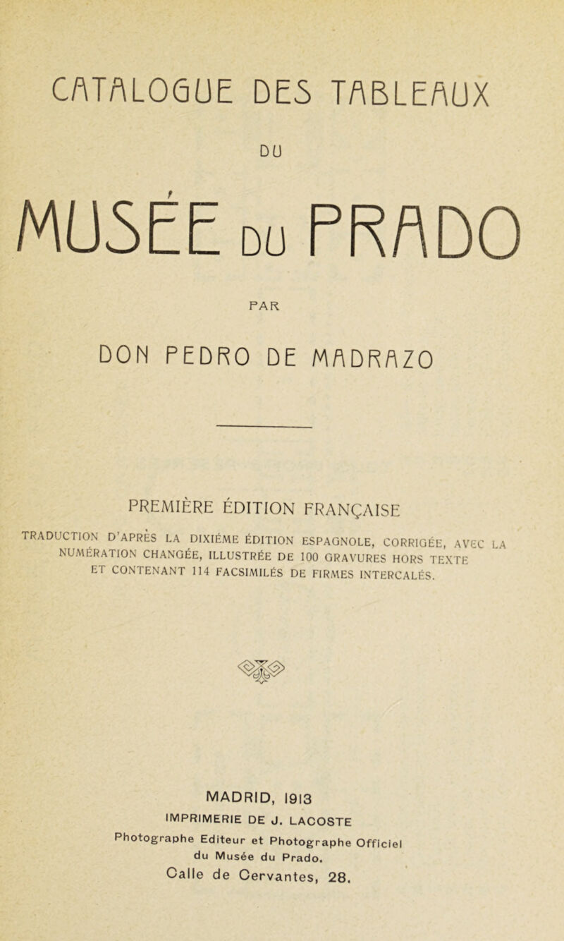 MUSEE DU PRADO PAR DON PEDRO DE MflDRAZO PREMIÈRE ÉDITION FRANÇAISE TRADUCTION D’APRES LA DIXIÉME ÉDITION ESPAGNOLE, CORRIGÉE, AVEC LA NUMÉRATION CHANGÉE, ILLUSTRÉE DE 100 GRAVURES HORS TEXTE ET CONTENANT 114 FACSIMILÉS DE FIRMES INTERCALÉS. MADRID, 1913 IMPRIMERIE DE J. LACOSTE Photographe Editeur et Photographe Officiel du Musée du Prado. Galle de Cervantes, 28,