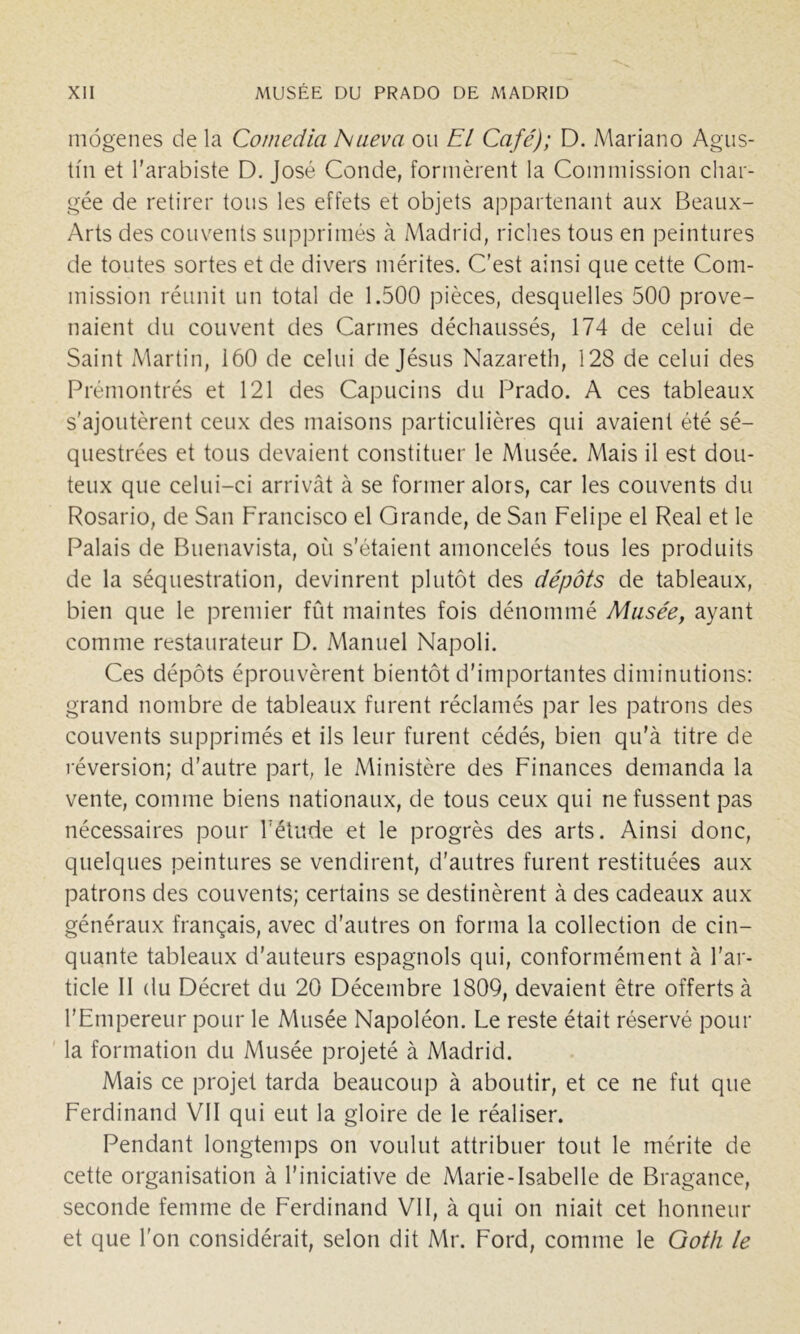 môgenes de la Comedia Niieva ou El Café); D. Alariano Agus- tin et l'arabiste D. José Coude, formèrent la Commission char- gée de retirer tous les effets et objets appartenant aux Beaux- Arts des couvents supprimés à Madrid, riches tous en peintures de toutes sortes et de divers mérites. C’est ainsi que cette Com- mission réunit un total de 1.500 pièces, desquelles 500 prove- naient du couvent des Carmes déchaussés, 174 de celui de Saint Martin, 160 de celui de Jésus Nazareth, 128 de celui des Prémontrés et 121 des Capucins du Prado. A ces tableaux s'ajoutèrent ceux des maisons particulières qui avaient été sé- questrées et tous devaient constituer le Musée. Mais il est dou- teux que celui-ci arrivât à se former alors, car les couvents du Rosario, de San Francisco el Grande, de San Felipe el Real et le Palais de Buenavista, où s’étaient amoncelés tous les produits de la séquestration, devinrent plutôt des dépôts de tableaux, bien que le premier fût maintes fois dénommé Musée, ayant comme restaurateur D. .Manuel Napoli. Ces dépôts éprouvèrent bientôt d’importantes diminutions: grand nombre de tableaux furent réclamés par les patrons des couvents supprimés et ils leur furent cédés, bien qu’à titre de réversion; d’autre part, le Ministère des Finances demanda la vente, comme biens nationaux, de tous ceux qui ne fussent pas nécessaires pour Félude et le progrès des arts. Ainsi donc, quelques peintures se vendirent, d’autres furent restituées aux patrons des couvents; certains se destinèrent à des cadeaux aux généraux français, avec d’autres on forma la collection de cin- quante tableaux d’auteurs espagnols qui, conformément à l’ar- ticle II (lu Décret du 20 Décembre 1809, devaient être offerts à l’Empereur pour le Musée Napoléon. Le reste était réservé pour la formation du Musée projeté à Madrid. Mais ce projet tarda beaucoup à aboutir, et ce ne fut que Ferdinand VII qui eut la gloire de le réaliser. Pendant longtemps on voulut attribuer tout le mérite de cette organisation à l’iniciative de Marie-Isabelle de Bragance, seconde femme de Ferdinand VII, à qui on niait cet honneur et que l’on considérait, selon dit Mr. Ford, comme le Goth le