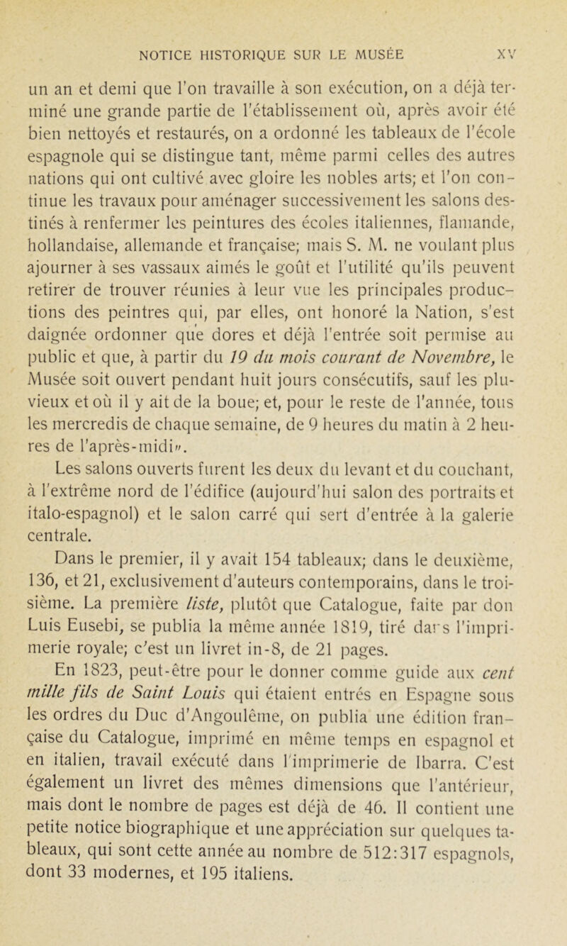 un an et demi que l’on travaille à son exécution, on a déjà ter- miné une grande partie de l'établissement où, après avoir été bien nettoyés et restaurés, on a ordonné les tableaux de l’école espagnole qui se distingue tant, même parmi celles des autres nations qui ont cultivé avec gloire les nobles arts; et l'on con- tinue les travaux pour aménager successivement les salons des- tinés à renfermer les peintures des écoles italiennes, flamande, hollandaise, allemande et française; mais S. M. ne voulant plus ajourner à ses vassaux aimés le goût et l’utilité qu’ils peuvent retirer de trouver réunies à leur vue les principales produc- tions des peintres qui, par elles, ont honoré la Nation, s’est daignée ordonner que dores et déjà l’entrée soit permise au public et que, à partir du 19 du mois courant de Novembre, le Musée soit ouvert pendant huit jours consécutifs, sauf les plu- vieux et où il y ait de la boue; et, pour le reste de l’année, tous les mercredis de chaque semaine, de 9 heures du matin à 2 heu- res de l’après-midi. Les salons ouverts furent les deux du levant et du couchant, à l'extrême nord de l’édifice (aujourd’hui salon des portraits et italo-espagnol) et le salon carré qui sert d’entrée à la galerie centrale. Dans le premier, il y avait 154 tableaux; dans le deuxième, 136, et 21, exclusivement d’auteurs contemporains, dans le troi- sième. La première liste, [dutôt que Catalogue, faite par don Luis Eusebi, se publia la même année 1819, tiré dai's l’impri- merie royale; c'est un livret in-8, de 21 pages. En 1823, peut-être pour le donner comme guide aux cent mille fils de Saint Louis qui étaient entrés en Espagne sous les ordres du Duc d’Angoulême, on publia une édition fran- çaise du Catalogue, imprimé en même temps en espagnol et en italien, travail exécuté dans l'imprimerie de Ibarra. C’est également un livret des mêmes dimensions que l’antérieur, mais dont le nombre de pages est déjà de 46. 11 contient une petite notice biographique et une appréciation sur quelques ta- bleaux, qui sont cette année au nombre de 512:317 espagnols, dont 33 modernes, et 195 italiens.