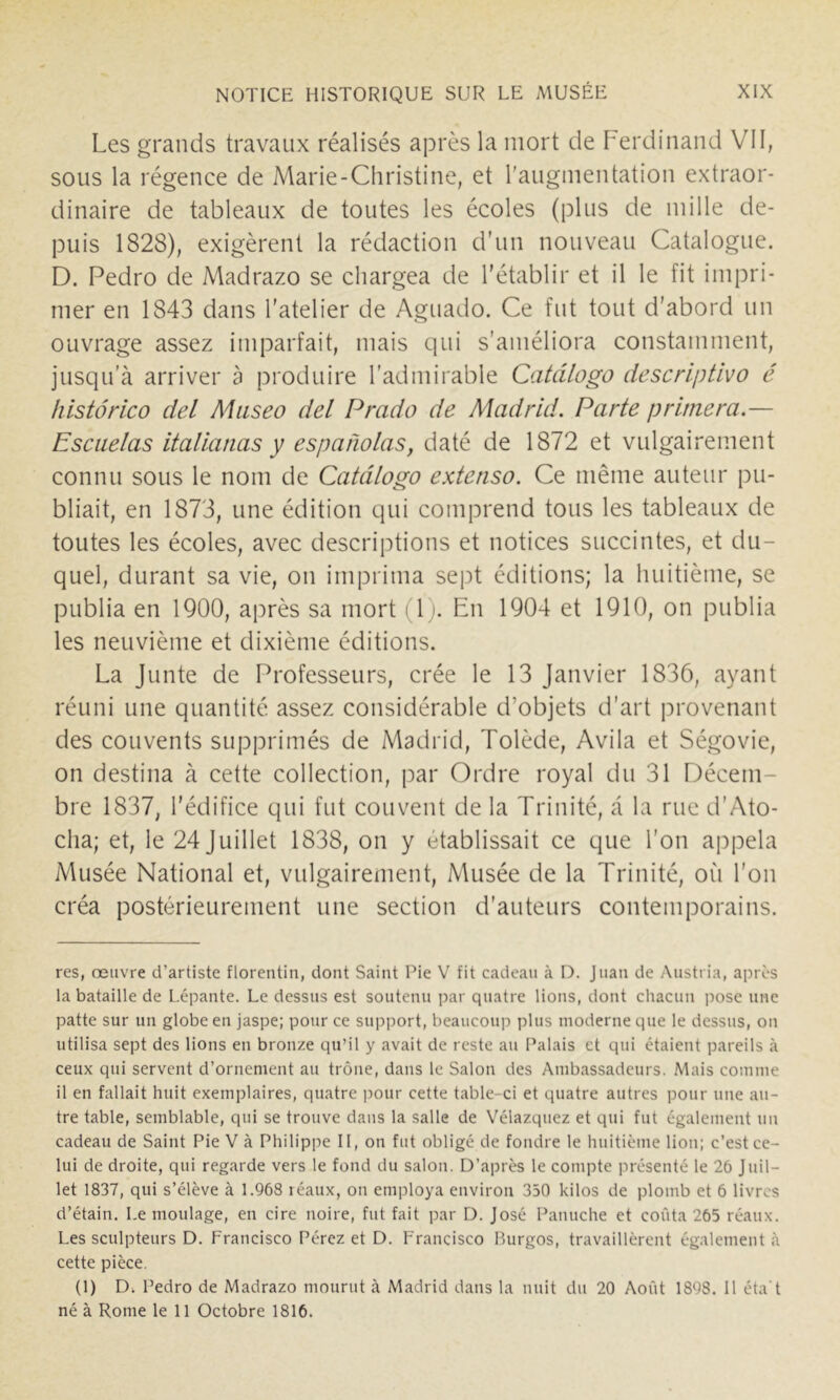 Les grands travaux réalisés après la mort de Ferdinand VII, sous la régence de Marie-Christine, et l'augmentation extraor- dinaire de tableaux de toutes les écoles (plus de mille de- puis 1828), exigèrent la rédaction d'un nouveau Catalogue. D. Pedro de Madrazo se chargea de l’établir et il le fit impri- mer en 1843 dans l’atelier de Aguado. Ce fut tout d’abord un ouvrage assez imparfait, mais qui s’améliora constamment, jusqu'à arriver à produire l’admirable Catâlogo descriptivo é histôrico del Miiseo del Prado de Madrid. Parte primera.— Escuelas italianas y espanolas, daté de 1872 et vulgairement connu sous le nom de Catâlogo extenso. Ce même auteur pu- bliait, en 1873, une édition qui comprend tous les tableaux de toutes les écoles, avec descriptions et notices succintes, et du- quel, durant sa vie, on imprima sept éditions; la huitième, se publia en 1900, après sa mort (1). En 1904 et 1910, on publia les neuvième et dixième éditions. La Junte de Professeurs, crée le 13 Janvier 1836, ayant réuni une quantité assez considérable d’objets d’art provenant des couvents supprimés de Madrid, Tolède, Avila et Ségovie, on destina à cette collection, par Ordre royal du 31 Décem- bre 1837, l’édifice qui fut couvent de la Trinité, à la rue d’Ato- cha; et, le 24 Juillet 1838, on y établissait ce que l’on appela Musée National et, vulgairement. Musée de la Trinité, où l’on créa postérieurement une section d'auteurs contemporains. res, œuvre d’artiste florentin, dont Saint Pie V fit cadeau à D. Juan de Austria, après la bataille de Lépante. Le dessus est soutenu par quatre lions, dont chacun pose une patte sur un globe en jaspe; pour ce support, beaucoup plus moderne que le dessus, on utilisa sept des lions en bronze qu’il y avait de reste au Palais et qui étaient pareils à ceux qui servent d’ornement au trône, dans le Salon des Ambassadeurs. Mais comme il en fallait huit exemplaires, quatre j^our cette table-ci et quatre autres pour une an- tre table, semblable, qui se trouve dans la salle de Vélazquez et qui fut également un cadeau de Saint Pie V à Philippe II, on fut obligé de fondre le huitième lion; c’est ce- lui de droite, qui regarde vers le fond du salon. D’après le compte présenté le 26 Juil- let 1837, qui s’élève à 1.968 réaux, on employa environ 350 kilos de plomb et 6 livres d’étain. Le moulage, en cire noire, fut fait par D. José Panuche et coûta 265 réaux. Les sculpteurs D. Francisco Pérez et D. Francisco Burgos, travaillèrent également à cette pièce. (1) D. Pedro de Madrazo mourut à Madrid dans la nuit du 20 Août 1898. 11 éta t né à Rome le 11 Octobre 1816.