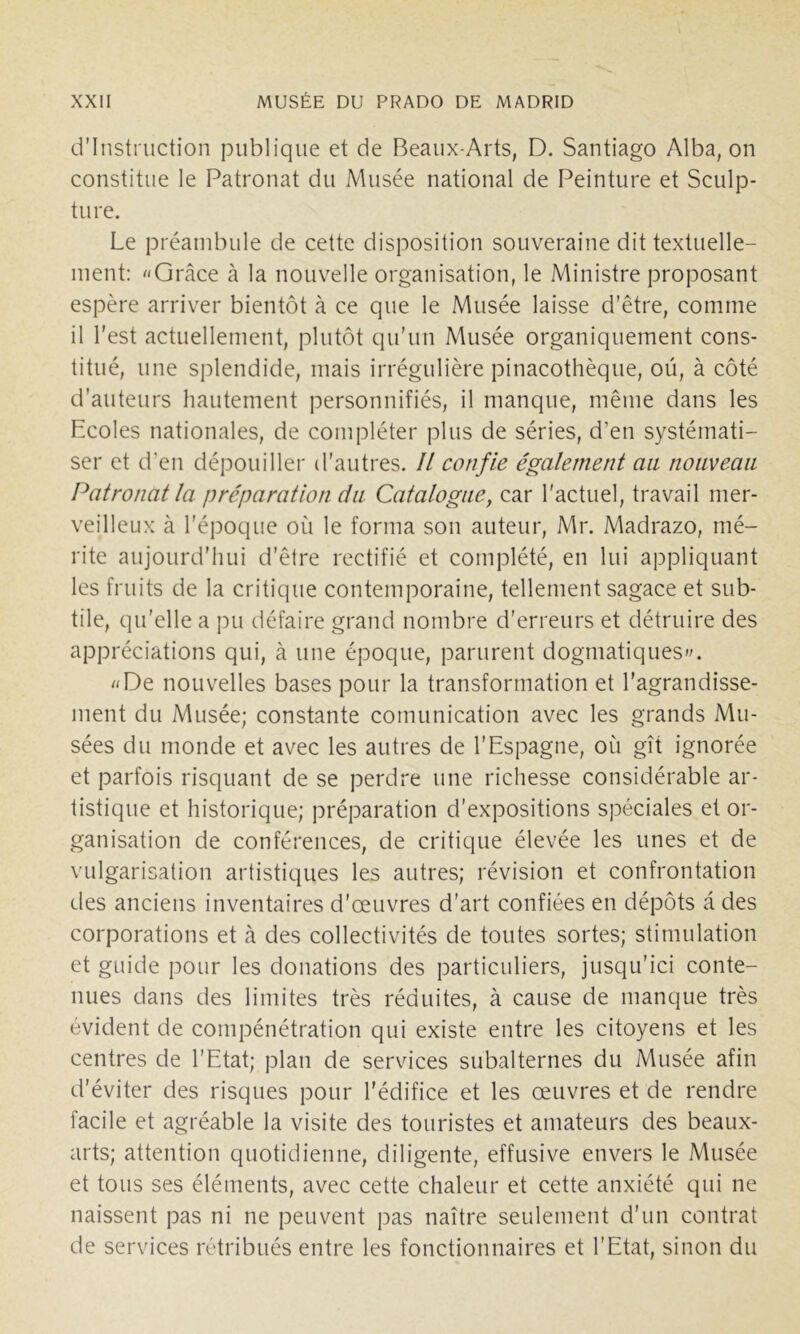 d’instruction publique et de Beaux-Arts, D. Santiago Alba, on constitue le Patronat du Musée national de Peinture et Sculp- ture. Le préambule de cette disposition souveraine dit textuelle- ment: Grâce à la nouvelle organisation, le Ministre proposant espère arriver bientôt à ce que le Musée laisse d’être, comme il l’est actuellement, plutôt qu’un Musée organiquement cons- titué, une splendide, mais irrégulière pinacothèque, ou, à côté d'auteurs hautement personnifiés, il manque, même dans les Ecoles nationales, de compléter plus de séries, d’en systémati- ser et d'en dépouiller d’autres. Il confie également an noiivean Patronat la préparation cia Catalogue, car l'actuel, travail mer- veilleux à l’époque où le forma son auteur, Mr. Madrazo, mé- rite aujourd’hui d’être rectifié et complété, en lui appliquant les fruits de la critique contemporaine, tellement sagace et sub- tile, qu’elle a pu défaire grand nombre d’erreurs et détruire des appréciations qui, à une époque, parurent dogmatiques^. De nouvelles bases pour la transformation et l'agrandisse- ment du Musée; constante comunication avec les grands Mu- sées du monde et avec les autres de l’Espagne, où gît ignorée et parfois risquant de se perdre une richesse considérable ar- tistique et historique; préparation d’expositions spéciales et or- ganisation de conférences, de critique élevée les unes et de vulgarisation artistiques les autres; révision et confrontation des anciens inventaires d’œuvres d’art confiées en dépôts a des corporations et cà des collectivités de toutes sortes; stimulation et guide pour les donations des particuliers, jusqu’ici conte- nues dans des limites très réduites, à cause de manque très évident de compénétration qui existe entre les citoyens et les centres de l’Etat; plan de services subalternes du Musée afin d’éviter des risques pour l'édifice et les œuvres et de rendre facile et agréable la visite des touristes et amateurs des beaux- arts; attention quotidienne, diligente, effusive envers le Musée et tous ses éléments, avec cette chaleur et cette anxiété qui ne naissent pas ni ne peuvent pas naître seulement d’un contrat de services rétribués entre les fonctionnaires et l’Etat, sinon du