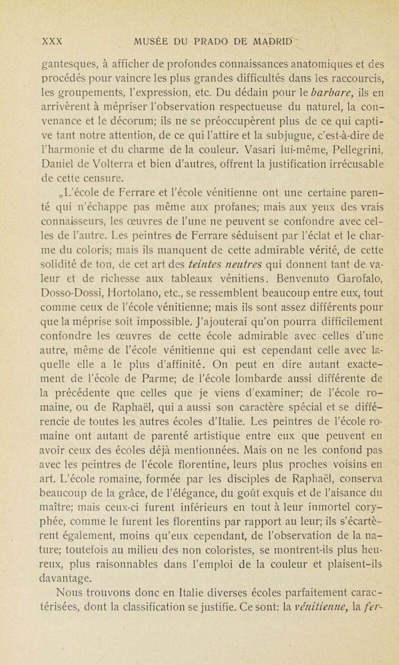 gantesques, à afficher de profondes connaissances anatomiques et des procédés pour vaincre les plus grandes difficultés dans les raccourcis, les groupements, l'expression, etc. Du dédain pour le barbare, ils en arrivèrent à mépriser l'observation respectueuse du naturel, la con- venance et le décorum; ils ne se préoccupèrent plus de ce qui capti- ve tant notre attention, de ce qui l'attire et la subjugue, c'est-à-dire de l'harmonie et du charme de la couleur. Vasari lui-même, Pellegrini, Daniel de Volterra et bien d'autres, offrent la justification irrécusable de cette censure. „L'école de Ferrare et l'école vénitienne ont une certaine paren- té qui n'échappe pas même aux profanes; mais aux yeux des vrais connaisseurs, les œuvres de l'une ne peuvent se confondre avec cel- les de l'antre. Les peintres de Ferrare séduisent par l'éclat et le char- me du coloris; mais ils manquent de cette admirable vérité, de cette solidité de ton, de cet art des teintes neutres qui donnent tant de va- leur et de richesse aux tableaux vénitiens. Benvenuto Garofalo, Dosso-Dossi, Hortolano, etc., se ressemblent beaucoup entre eux, tout comme ceux de l'école vénitienne; mais ils sont assez différents pour que la méprise soit impossible. J'ajouterai qu'on pourra difficilement confondre les œuvres de cette école admirable avec celles d'une autre, même de l'école vénitienne qui est cependant celle avec la- quelle elle a le plus d'affinité. On peut en dire autant exacte- ment de l’école de Parme; de l'école lombarde aussi différente de la précédente que celles que je viens d'examiner; de l'école ro- maine, ou de Raphaël, qui a aussi son caractère spécial et se diffé- rencie de toutes les autres écoles d'Italie. Les peintres de l'école ro- maine ont autant de parenté artistique entre eux que peuvent en avoir ceux des écoles déjà mentionnées. Mais on ne les confond pas avec les peintres de l’école florentine, leurs plus proches voisins en art. L’école romaine, formée par les disciples de Raphaël, conserva beaucoup de la grâce, de l'élégance, du goût exquis et de l’aisance du maître; mais ceux-ci furent inférieurs en tout à leur inmortel cory- phée, comme le furent les florentins par rapport au leur; ils s’écartè- rent également, moins qu'eux cependant, de l'observation de la na- ture; toutefois au milieu des non coloristes, se montrent-ils plus heu- reux, plus raisonnables dans l'emploi de la couleur et plaisent-ils davantage. Nous trouvons donc en Italie diverses écoles parfaitement carac- térisées, dont la classification se justifie. Ce sont: la vénitienne, la fer-