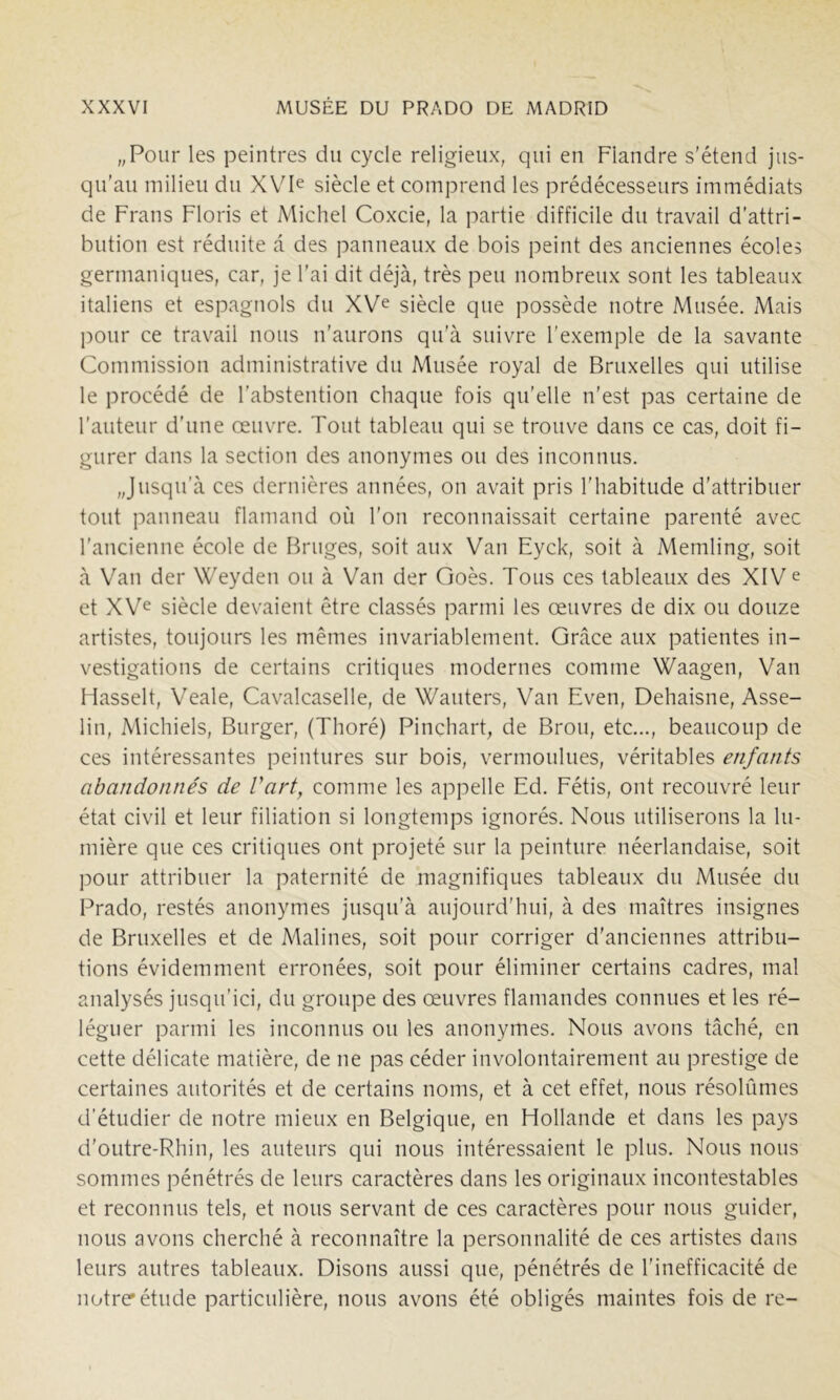 „Pour les peintres du cycle religieux, qui en Flandre s'étend jus- qu’au milieu du XVP siècle et comprend les prédécesseurs immédiats de Frans Floris et Michel Coxcie, la partie difficile du travail d'attri- bution est réduite a des panneaux de bois peint des anciennes écoles germaniques, car, je l’ai dit déjà, très peu nombreux sont les tableaux italiens et espagnols du XV^ siècle que possède notre Musée. Mais pour ce travail nous n’aurons qu’à suivre l’exemple de la savante Commission administrative du Musée royal de Bruxelles qui utilise le procédé de l’abstention chaque fois qu’elle n’est pas certaine de l’auteur d’une œuvre. Tout tableau qui se trouve dans ce cas, doit fi- gurer dans la section des anonymes ou des inconnus. „Jusqirà ces dernières années, on avait pris l’habitude d’attribuer tout panneau flamand où l’on reconnaissait certaine parenté avec l’ancienne école de Fkuges, soit aux Van Eyck, soit à Memling, soit à Van der Weyden ou à Van der Goès. Tous ces tableaux des XIV e et XVe siècle devaient être classés parmi les œuvres de dix ou douze artistes, toujours les mêmes invariablement. Grâce aux patientes in- vestigations de certains critiques modernes comme Waagen, Van Hasselt, Veale, Cavalcaselle, de Wauters, Van Even, Dehaisne, Asse- lin, Michiels, Burger, (Thoré) Pinchart, de Brou, etc..., beaucoup de ces intéressantes peintures sur bois, vermoulues, véritables enfants abandonnés de Vart, comme les appelle Ed. Eétis, ont recouvré leur état civil et leur filiation si longtemps ignorés. Nous utiliserons la lu- mière que ces critiques ont projeté sur la peinture néerlandaise, soit pour attribuer la paternité de magnifiques tableaux du Musée du Prado, restés anonymes jusqu’à aujourd’hui, à des maîtres insignes de Bruxelles et de Malines, soit pour corriger d'anciennes attribu- tions évidemment erronées, soit pour éliminer certains cadres, mal analysés jusqu’ici, du groupe des œuvres flamandes connues et les ré- léguer parmi les inconnus ou les anonymes. Nous avons tâché, en cette délicate matière, de ne pas céder involontairement au prestige de certaines autorités et de certains noms, et à cet effet, nous résolûmes d'étudier de notre mieux en Belgique, en Hollande et dans les pays d’outre-Rhin, les auteurs qui nous intéressaient le plus. Nous nous sommes pénétrés de leurs caractères dans les originaux incontestables et reconnus tels, et nous servant de ces caractères pour nous guider, nous avons cherché à reconnaître la personnalité de ces artistes dans leurs autres tableaux. Disons aussi que, pénétrés de l’inefficacité de notre'étude particulière, nous avons été obligés maintes fois de re-