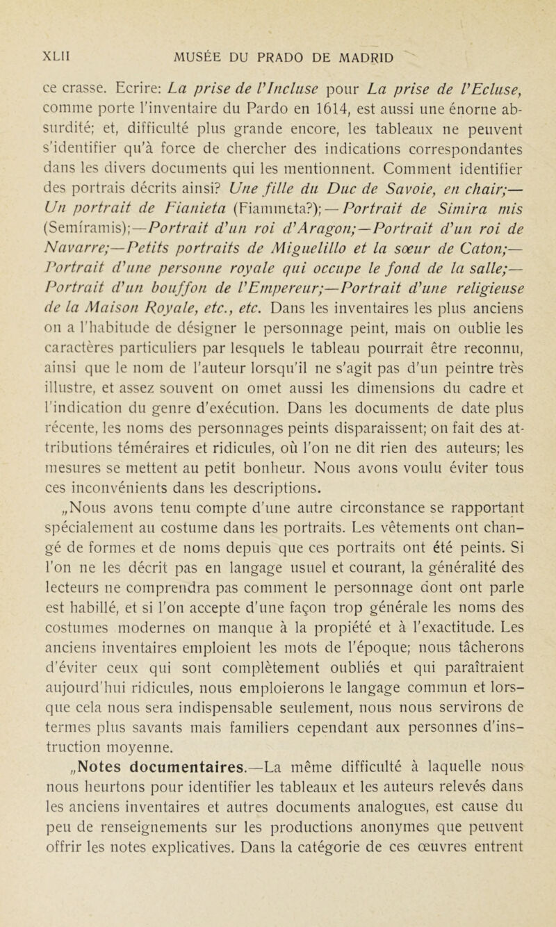 ce crasse. Ecrire: La prise de VIncluse pour La prise de VEcluse^ comme porte l'inventaire du Pardo en 1614, est aussi une énorne ab- surdité; et, difficulté plus grande encore, les tableaux ne peuvent s’identifier qu'à force de chercher des indications correspondantes dans les divers documents qui les mentionnent. Comment identifier des portrais décrits ainsi? Une fille du Duc de Savoie, en chair;— Un portrait de Fianieta Portrait de Siniira mis (ftmxmxwxs)]—Portrait d'un roi d'Aragon;—Portrait d'un roi de Navarre;—Petits portraits de Miguelillo et la soeur de Caton;— I^ortrait d'une personne royale qui occupe le fond de la salle;— Portrait d'un bouffon de l'Empereur;—Portrait d'une religieuse de la Maison Royale, etc., etc. Dans les inventaires les plus anciens on a l'habitude de désigner le personnage peint, mais on oublie les caractères particuliers par lesquels le tableau pourrait être reconnu, ainsi que le nom de l'auteur lorsqu'il ne s'agit pas d'un peintre très illustre, et assez souvent on omet aussi les dimensions du cadre et l'indication du genre d’exécution. Dans les documents de date plus récente, les noms des personnages peints disparaissent; on fait des at- tributions téméraires et ridicules, où l'on ne dit rien des auteurs; les mesures se mettent au petit bonheur. Nous avons voulu éviter tous ces inconvénients dans les descriptions. „Nous avons tenu compte d'une autre circonstance se rapportant spécialement au costume dans les portraits. Les vêtements ont chan- gé de formes et de noms depuis que ces portraits ont été peints. Si l’on ne les décrit pas en langage usuel et courant, la généralité des lecteurs ne comprendra pas comment le personnage dont ont parle est habillé, et si l'on accepte d’une façon trop générale les noms des costumes modernes on manque à la propiété et à l'exactitude. Les anciens inventaires emploient les mots de l'époque; nous tâcherons d’éviter ceux qui sont complètement oubliés et qui paraîtraient aujourd'hui ridicules, nous emploierons le langage commun et lors- que cela nous sera indispensable seulement, nous nous servirons de termes plus savants mais familiers cependant aux personnes d’ins- truction moyenne. „Notes documentaires.—La même difficulté à laquelle nous nous heurtons pour identifier les tableaux et les auteurs relevés dans les anciens inventaires et autres documents analogues, est cause du peu de renseignements sur les productions anonymes que peuvent offrir les notes explicatives. Dans la catégorie de ces œuvres entrent