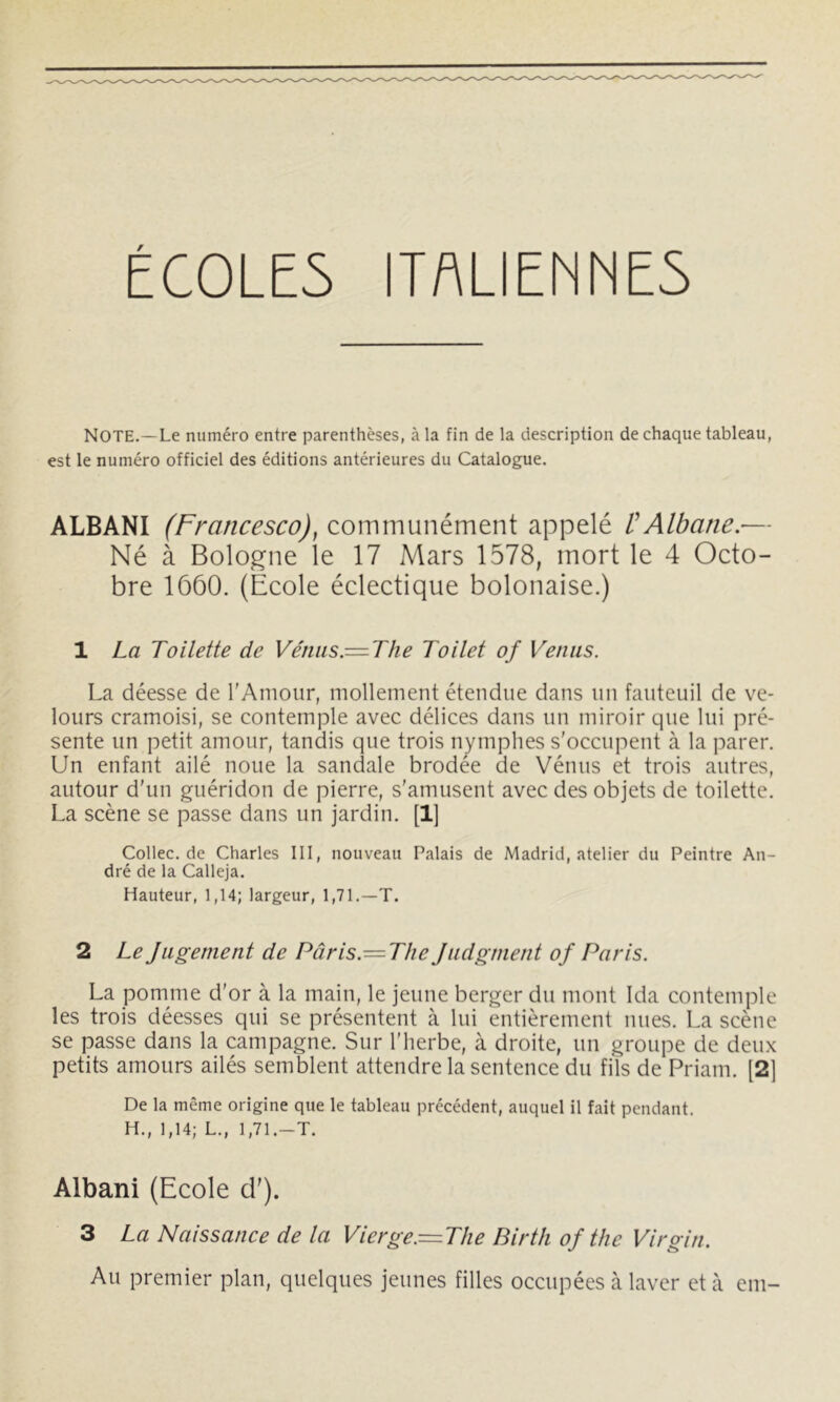 ÉC0LE5 ITALIENNES Note.—Le numéro entre parenthèses, à la fin de la description de chaque tableau, est le numéro officiel des éditions antérieures du Catalogue. ALBANI (Francesco), communément appelé ÜAlbane.— Né à Bologne le 17 Mars 1578, mort le 4 Octo- bre 1660. (École éclectique bolonaise.) 1 La Toilette de Vénus.—The Toilet of Venus. La déesse de l'Amour, mollement étendue dans un fauteuil de ve- lours cramoisi, se contemple avec délices dans un miroir que lui pré- sente un petit amour, tandis que trois nymphes s'occupent à la parer. Un enfant ailé noue la sandale brodée de Vénus et trois autres, autour d'un guéridon de pierre, s'amusent avec des objets de toilette. La scène se passe dans un jardin. [1] Collec.de Charles III, nouveau Palais de Madrid, atelier du Peintre An- dré de la Calleja. Hauteur, 1,14; largeur, 1,71.—T. 2 Le Jugement de Pâris.— The Judgment of Paris. La pomme d'or à la main, le jeune berger du mont Ida contemple les trois déesses qui se présentent à lui entièrement nues. La scène se passe dans la campagne. Sur l'herbe, à droite, un groupe de deii.x petits amours ailés semblent attendre la sentence du fils de Priam. [2] De la même origine que le tableau précédent, auquel il fait pendant. H., 1,14; L., 1,71.—T. Albani (Ecole cl'). 3 La Naissance de la Vierge.= The Birtli of the Virgin. Au premier plan, quelques jeunes filles occupées à laver et à em-