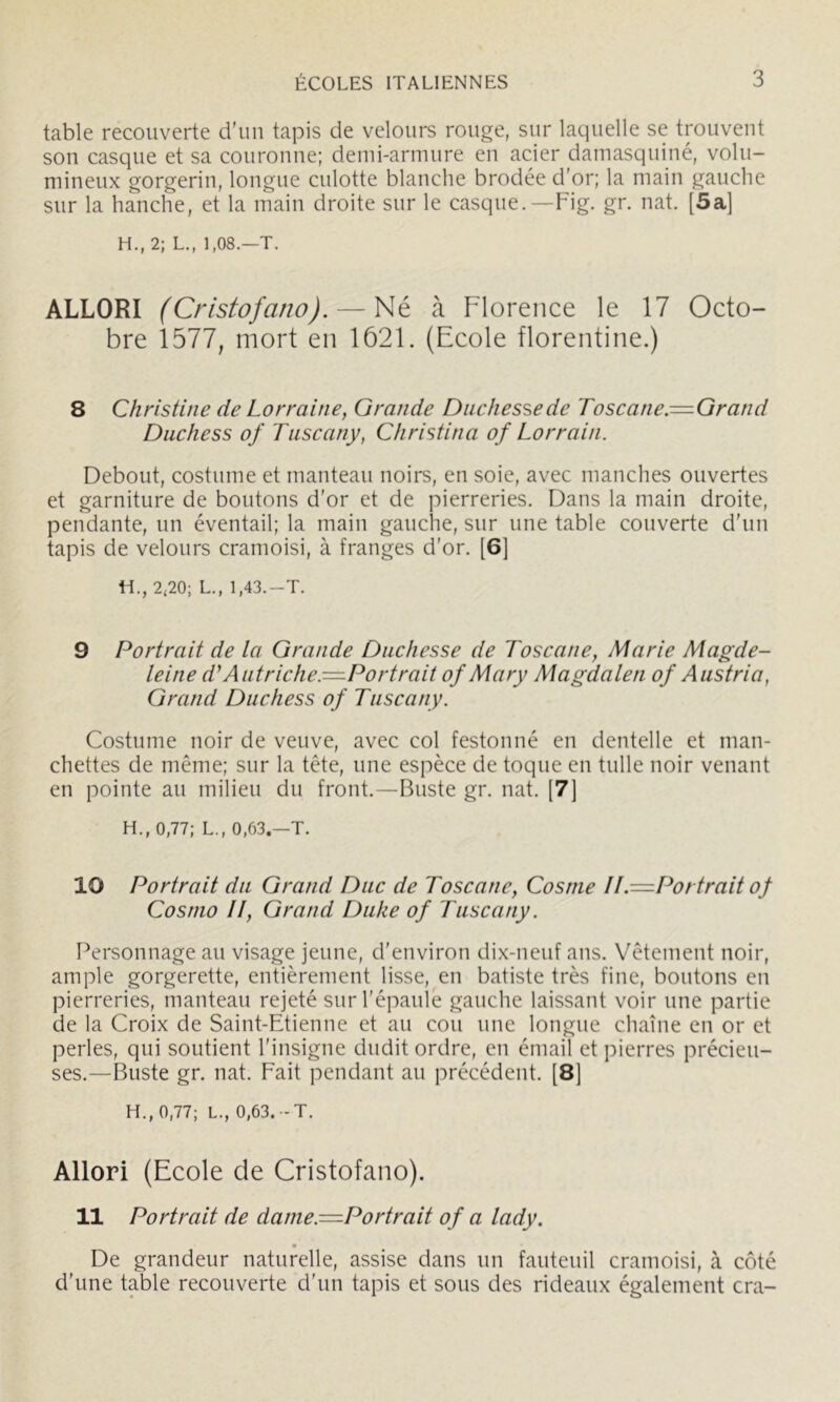 table recouverte d’un tapis de velours rouge, sur laquelle se trouvent son casque et sa couronne; demi-armure en acier damasquiné, volu- mineux gorgerin, longue culotte blanche brodée d'or; la main gauche sur la hanche, et la main droite sur le casque.—Fig. gr. nat. [5a] H., 2; L., 1,08.—T. ALLORI (Cristofano). à Florence le 17 Octo- bre 1577, mort en 1621. (Ecole florentine.) 8 Christine de Lorraine, Grande Duchesse de Toscane.^Gr and Duchess of Tiiscany, Christina of Lorrain. Debout, costume et manteau noirs, en soie, avec manches ouvertes et garniture de boutons d’or et de pierreries. Dans la main droite, pendante, un éventail; la main gauche, sur une table couverte d’un tapis de velours cramoisi, à franges d’or. [6] H., 2<20; L., 1,43.-T. 9 Portrait de la Grande Duchesse de Toscane, Marie Magde- leine d'Autriche.-^Portr ait of Mary Magdalen of Austria, Grand Duchess of Tiiscany. Costume noir de veuve, avec col festonné en dentelle et man- chettes de même; sur la tête, une espèce de toque en tulle noir venant en pointe au milieu du front.—Buste gr. nat. [7] H., 0,77; L., 0,63.—T. 10 Portrait du Grand Duc de Toscane, Cosnie II.—L^ortraitof Cosnio II, Grand Duke of Tiiscany. Personnage au visage jeune, d’environ dix-neuf ans. Vêtement noir, ample gorgerette, entièrement lisse, en batiste très fine, boutons en pierreries, manteau rejeté sur l’épaule gauche laissant voir une partie de la Croix de Saint-Etienne et au cou une longue chaîne en or et perles, qui soutient l’insigne dudit ordre, en émail et pierres précieu- ses.—Buste gr. nat. Fait pendant au précédent. [8] H., 0,77; L., 0,63. -T. Allori (Ecole de Cristofano). 11 Portrait de dame.=Portrait of a lady. De grandeur naturelle, assise dans un fauteuil cramoisi, à côté d’une table recouverte d'un tapis et sous des rideaux également cra-