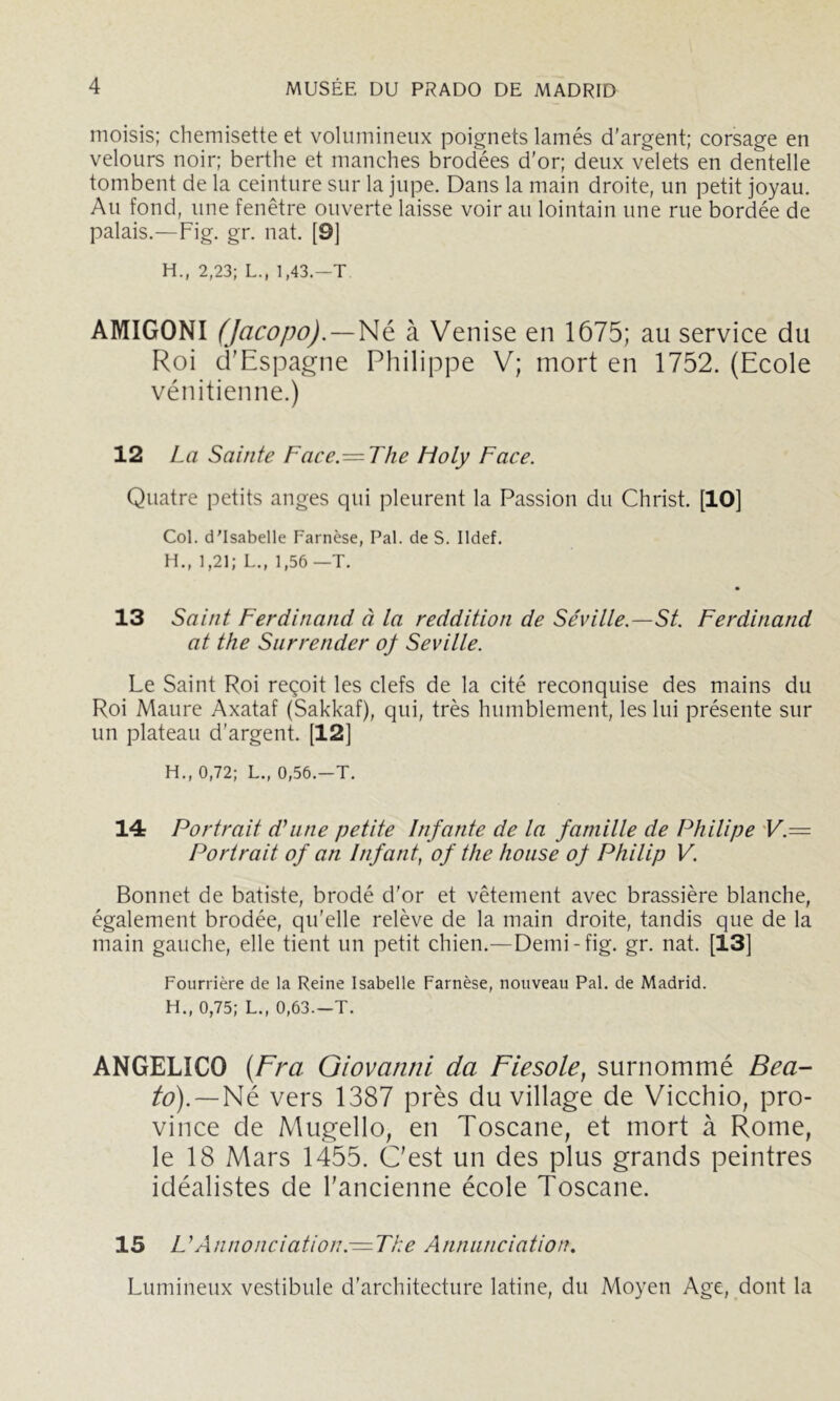 moisis; chemisette et volumineux poignets lamés d’argent; corsage en velours noir; berthe et manches brodées d'or; deux velets en dentelle tombent de la ceinture sur la jupe. Dans la main droite, un petit joyau. Au fond, une fenêtre ouverte laisse voir au lointain une rue bordée de palais.—Fig. gr. nat. [9] H., 2,23; L., 1,43.—T AMIGONI (Jacopo).—]>\é. à Venise en 1675; au service du Roi d'Espagne Philippe V; mort en 1752. (Ecole vénitienne.) 12 La Sainte Face.=Tlie Lioly Face. Quatre petits anges qui pleurent la Passion du Christ. [10] Col. d'Isabelle Farnèse, Pal. de S. Ildef. H., 1,21; L., 1,56 —T. 13 Saint Ferdinand à la reddition de Séville.—St. Ferdinand at the Snrrender oj Seville. Le Saint Roi reçoit les clefs de la cité reconquise des mains du Roi Maure Axataf (Sakkaf), qui, très humblement, les lui présente sur un plateau d'argent. [12] H., 0,72; L., 0,56.—T. 14 Portrait d’une petite Infante de la famille de Philipe 'V.= Portrait of an Infant, of the lioiise oj Philip V. Bonnet de batiste, brodé d'or et vêtement avec brassière blanche, également brodée, qu'elle relève de la main droite, tandis que de la main gauche, elle tient un petit chien.—Demi-fig. gr. nat. [13] Fourrière de la Reine Isabelle Farnèse, nouveau Pal. de Madrid. H., 0,75; L., 0,63—T. ANGELICO {Fra Giovanni da Fiesole, surnommé Bea- Né vers 1387 près du village de Vicchio, pro- vince de Mugello, en Toscane, et mort à Rome, le 18 Mars 1455. C'est un des plus grands peintres idéalistes de l'ancienne école Toscane. 15 L’Annonciation. —The Anniinciation. Lumineux vestibule d'architecture latine, du Moyen Age, dont la
