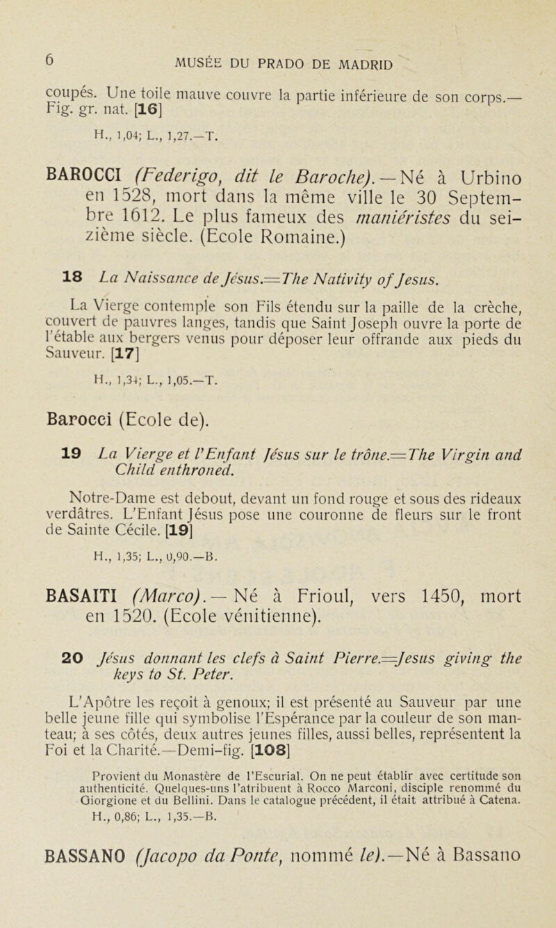 coupés. Une toile mauve couvre la partie inférieure de son corps.— Fig. gr. nat. [16] ‘ H., 1,04; L., 1,27.-T. BAROCCI (Federigo, dit le Baroche). — Né à Urbino en 1528, mort dans la même ville le 30 Septem- bre 1612. Le plus fameux des maniéristes du sei- zième siècle. (Ecole Romaine.) 18 La Naissance de Jésus.—The Nativity of Jésus. La Vierge contemple son Fils étendu sur la paille de la crèche, couvert de pauvres langes, tandis que Saint Joseph ouvre la porte de l'étable aux bergers venus pour déposer leur offrande aux pieds du Sauveur. [17] H., 1,34; L., 1,05.—T. Barocci (Ecole de). 19 La Vierge et VEnfant fésus sur le trône.= The Virgin and Child enthroned. Notre-Dame est debout, devant un fond rouge et sous des rideaux verdâtres. L'Enfant Jésus pose une couronne de fleurs sur le front de Sainte Cécile. [19] H., 1,35; L., 0,90.—B. BASAITI (Marco).—à Frioul, vers 1450, mort en 1520. (Ecole vénitienne). 20 Jésus donnant les clefs à Saint Pierre.—Jésus giving the keys to St. Peter. L'Apôtre les reçoit à genoux; il est présenté au Sauveur par une belle jeune fille qui symbolise l'Espérance par la couleur de son man- teau; à ses côtés, deux autres jeunes filles, aussi belles, représentent la Eoi et la Charité.—Demi-fig. [108] Provient du Monastère de l’Escurial. On ne peut établir avec certitude son authenticité. Quelques-uns l’atribuent à Rocco Marconi, disciple renommé du Giorgione et du Bellini. Dans le catalogue précédent, il était attribué à Catena. H., 0,86; L., 1,35.—B. BASSANO (Jacopo da Ponte, nommé /^j.—Né à Bassano