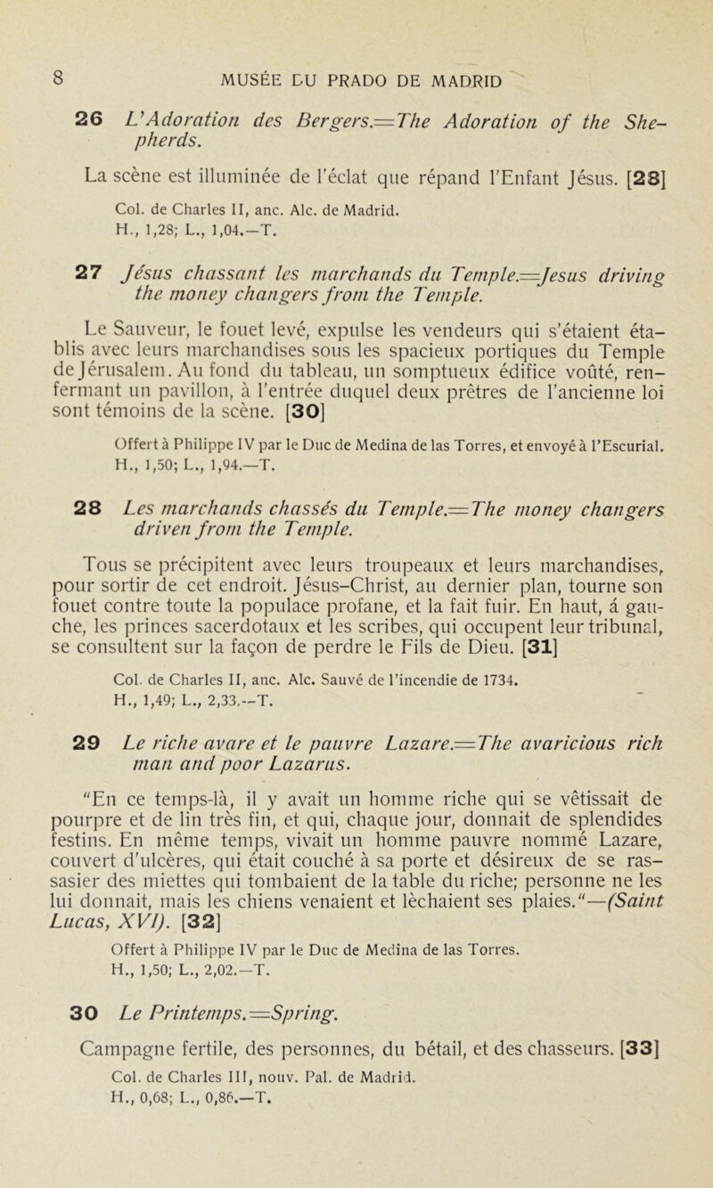 26 U Adoration des Bergers—The Adoration of the She- pherds. La scène est illuminée de l'éclat que répand l'Enfant Jésus. [28] Col. de Charles II, anc. Aie. de Madrid. H., 1,28; L., 1,04.—T. 27 Jésus chassant les marchands du Temple—Jésus driving the money changers front the Temple. Le Sauveur, le fouet levé, expulse les vendeurs qui s'étaient éta- blis avec leurs marchandises sous les spacieux portiques du Temple de Jérusalem. Au fond du tableau, un somptueux édifice voûté, ren- fermant un pavillon, à l'entrée duquel deux prêtres de l’ancienne loi sont témoins de la scène. [30] Offert à Philippe IV par le Duc de Médina de las Torres, et envoyé à l’Escurial. H., 1,50; L., 1,94.—T. 28 Les marchands chassés du Temple.= The money changers driven front the Temple. Tous se précipitent avec leurs troupeaux et leurs marchandises, pour sortir de cet endroit. Jésus-Christ, au dernier plan, tourne son fouet contre toute la populace profane, et la fait fuir. En haut, a gau- che, les princes sacerdotaux et les scribes, qui occupent leur tribunal, se consultent sur la façon de perdre le Eils de Dieu. [31] Col. de Charles II, anc. Aie. Sauvé de l’incendie de 1734. H., 1,49; L., 2,33.-T. 29 Le riche avare et le pauvre Lazare.= The avaricious rich ntan and poor Lazarus. En ce temps-là, il y avait un homme riche qui se vêtissait de pourpre et de lin très fin, et qui, chaque jour, donnait de splendides festins. En même temps, vivait un homme pauvre nommé Lazare, couvert d'ulcères, qui était couché à sa porte et désireux de se ras- sasier des miettes qui tombaient de la table du riche; personne ne les lui donnait, mais les chiens venaient et léchaient ses plaies.—(Saint Lucas, XVI). [32] Offert à Philippe IV par le Duc de Médina de las Torres. H., 1,50; L., 2,02.—T. 30 Le Printemps.-=Spring. Campagne fertile, des personnes, du bétail, et des chasseurs. [33] Col. de Charles III, nouv. Pal. de Madrid. H., 0,68; L., 0,86.—T.