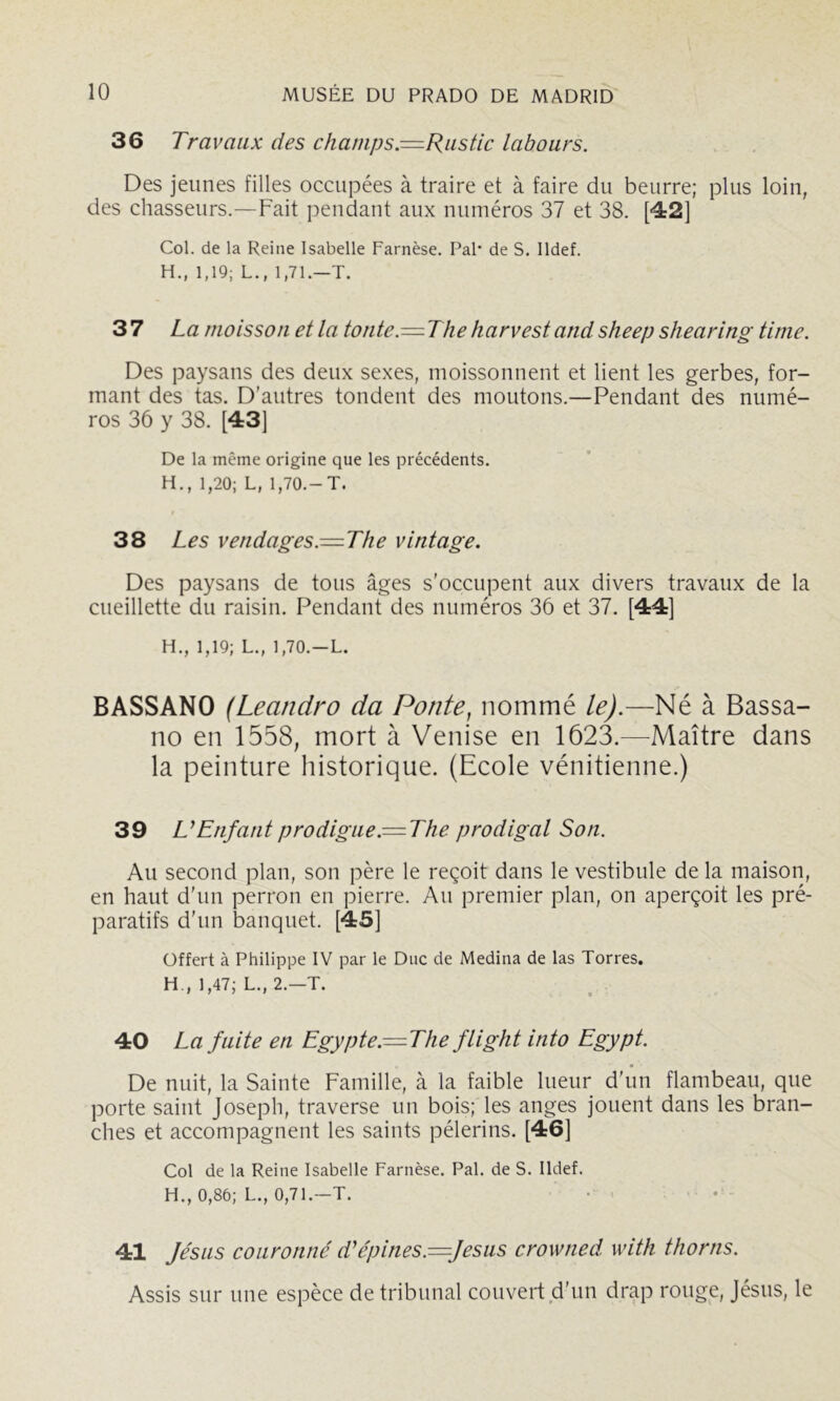 36 Travaux des champs.=Riistic labours. Des jeunes filles occupées à traire et à faire du beurre; plus loin, des chasseurs.—Fait pendant aux numéros 37 et 38. [42] Col. de la Reine Isabelle Farnèse. Pal* de S. lldef. H., 1,19; L., 1,71.—T. 37 La moisson et la tonte.—The harvest and sheep shearing Unie. Des paysans des deux sexes, moissonnent et lient les gerbes, for- mant des tas. D’autres tondent des moutons.—Pendant des numé- ros 36 y 38. [43] De la même origine que les précédents. H., 1,20; L, 1,70.-T. 38 Les vendages.—The vintage. Des paysans de tous âges s’occupent aux divers travaux de la cueillette du raisin. Pendant des numéros 36 et 37. [44] H., 1,19; L., 1,70.—L. BASSANO (Leandro da Ponte, nommé le).—Né à Bassa- 110 en 1558, mort à Venise en 1623.—Maître dans la peinture historique. (Ecole vénitienne.) 39 U Enfant prodigue.= The prodigal Son. Au second plan, son père le reçoit dans le vestibule de la maison, en haut d’un perron en pierre. Au premier plan, on aperçoit les pré- paratifs d’un banquet. [45] Offert à Philippe IV par le Duc de Médina de las Torres. H , 1,47; L.,2.-T. 40 La fuite en Egypte.—The flight into Egypt. De nuit, la Sainte Famille, à la faible lueur d’un flambeau, que porte saint Joseph, traverse un bois; les anges jouent dans les bran- ches et accompagnent les saints pèlerins. [46] Col de la Reine Isabelle Farnèse. Pal. de S. lldef. H., 0,86; L., 0,71.—T. • 41 Je'sus couronné d'épines.=fesus crowned with thorns. Assis sur une espèce de tribunal couvert d’nn drap rouge, Jésus, le