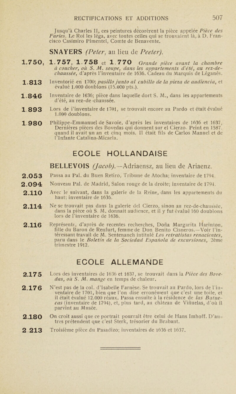1.750, 1.813 1.846 1 893 1 980 2.053 2.094 2.110 2.114 2.116 2.175 2.176 2.180 2 213 Jusqu’à Charles II, ces peintures décorèrent la pièce appelée Pièce des Furies. Le Roi les léga, avec toutes celles qui se trouvaient là, à D. Fran- cisco Casimiro Finientel, Comte de Benavente. SNA VERS (Peter, au lieu de Peeter). 1.757, 1.758 et 1 770 Grande pièce avant la chambre à coucher, ou S. Ai. soupe, dans les appartements d'été, au rez-de- chaussée, d’après l’inventaire de 1636. Cadeau du Marquis de Léganés. Inventorié en 1700; pasillo junto al cubillo de la pieza de audiencia, et évalué 1.000 doublons (15.000 pts.). Inventaire de 1636; pièce dans laquelle dort S. M., dans les appartements d’été, au rez-de-chaussée. Lors de i’inventaire de 1701, se trouvait encore au Pardo et était évalué 1.000 doublons. Philippe-Emmanuel de Savoie, d’après les inventaires de 1636 et 1637, Dernières pièces des Bovedas qui donnent sur el Cierzo. Peint en 1587. quand il avait un an et cinq mois. Il était fils de Carlos Manuel et de l’Infante Catalina-Micaela. ECOLE HOLLANDAISE BELLEVOIS (Jacob).—kôin2iÇ.nsz, au lieu de Ariaenz. Passa au Pal. du Buen Retiro, Tribune de Atocha; inventaire de 1704. Nouveau Pal. de Madrid, Salon rouge de la droite; inventaire de 1704. Avec le suivant, dans la galerie de la Reine, dans les appartements du haut; inventaire de 1636. Ne se trouvait pas dans la galerie del Cierzo, sinon au rez-de-chaussée, dans la pièce où S. M. donnait audience, et il y fut évalué 160 doublons lors de l’inventaire de 1636. Représente, d’après de recentes recherches, Doiïa Margarita llarinton, fille du Baron de Renfurt, femme de Don Benito Cisneros.—Voir l’in- téressant travail de M. Sentenanch intitulé Los retratistas renacientes, paru dans le lioletfn de la Sociedad Espanola de e.KCursiones, 2ème trimestre 1912. ECOLE ALLEMANDE Lors des inventaires de 1636 et 1637, se trouvait dans la l^icce des liove- das, où S. Ai. mani>c en temps de chaleur. N’est pas de la col. d’Isabelle Farnèse. Se trouvait au Pardo, lors de l’in- ventaire de 1701, bien que l’on dise erronément que c’est une toile, et il était évalué 12.000 réaux. Passa ensuite à la résidence de las Ratue- cas (inventaire de 1704), et, plus tard, au château de Vinuelas, d’où il parvint au Musée. On croit aussi que ce i)ortrait imurrait être celui de Hans Imhoff. D’au- tres prétendent que c’est Sterk, trésorier du Brabant. Troisième pièce du Pasadizo; inventaires de i636 et 1637.