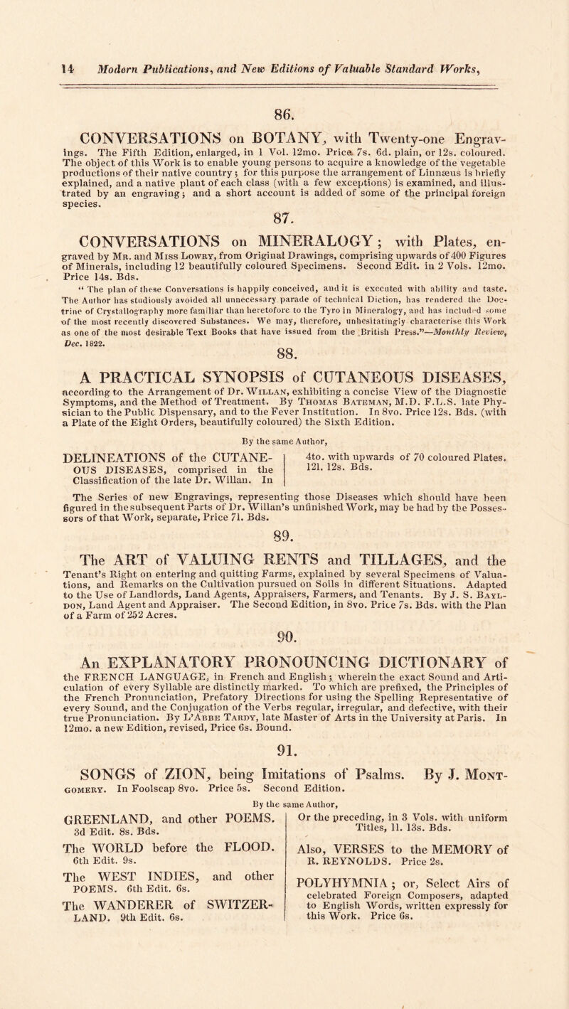 86. CONVERSATIONS on BOTANY, wMi Twenty-one Engrav- ings. The Fifth Edition, enlarged, in 1 Vol. 12mo. Price. 7s. 6d. plain, or 12s. coloured. The object of this Work is to enable young persons to acquire a knowledge of the vegetable productions of their native country ; for this purpose the arrangement of Linnaeus is briefly explained, and a native plant of each class (with a few exceptions) is examined, and illus- trated by an engraving; and a short account is added of some of the principal foreign species. 87. CONVERSATIONS on MINERALOGY; with Plates, en- graved by Mr. and Miss Lowry, from Original Drawings, comprising upwards of 400 Figures of Minerals, including 12 beautifully coloured Specimens, Second Edit, in 2 Vols. 12mo. Price 14s. Bds. “The plan of these Conversations is happily conceived, audit is executed with ability and taste. The Author has studiously avoided all unnecessary parade of technical Diction, has rendered the Doc- trine of Crystallography more familiar than heretofore to the Tyro in Mineralogy, and has included some of the most recently discovered Substances. We may, therefore, unhesitatingly characterise this Work as one of the most desirable Text Books that have issued from the British Press.”—Monthly Revieio, Dec. 1822. 88. A PRACTICAL SYNOPSIS of CUTANEOUS DISEASES, according to the Arrangement of Dr. Willan, exhibiting a concise View of the Diagnostic Symptoms, and the Method of Treatment. By Thomas Bateman, M.D. F.L.S. late Phy- sician to the Public Dispensary, and to the Fever Institution. In 8vo. Price 12s. Bds. (with a Plate of the Eight Orders, beautifully coloured) the Sixth Edition. By the same Author, DELINEATIONS of the CUTANE- OUS DISEASES, comprised in the Classification of the late Dr. Willan. In 4to. with upwards of 70 coloured Plates. 121. 12s. Bds. The Series of new Engravings, representing those Diseases which should have been figured in the subsequent Parts of Dr. Willan’s unfinished Work, may be had by the Posses- sors of that Work, separate, Price 71. Bds. 89. The ART of VALUING RENTS and TILLAGES, and the Tenant’s Right on entering and quitting Farms, explained by several Specimens of Valua- tions, and Remarks on the Cultivation pursued on Soils in different Situations. Adapted to the Use of Landlords, Land Agents, Appraisers, Farmers, and Tenants. By J. S. Bayl- DON, Land Agent and Appraiser. The Second Edition, in 8vo. Price 7s. Bds. with the Plan of a Farm of 252 Acres. 90. An EXPLANATORY PRONOUNCING DICTIONARY of the FRENCH LANGUAGE, in French and English ; wherein the exact Sound and Arti- culation of every Syllable are distinctly marked. To which are prefixed, the Principles of the French Pronunciation, Prefatory Directions for using the Spelling Representative of every Sound, and the Conjugation of the Verbs regular, irregular, and defective, with their true Pronunciation. By L’Abbe Tardy, late Master of Arts in the University at Paris. In 12mo. a new Edition, revised. Price 6s. Bound. 91. SONGS of ZION^ being Imitations of Psalms. By .1. Mont- gomery. In Foolscap 8vo. Price 5s. Second Edition. By the same Author, GREENLAND, and other POEMS. 3d Edit. 8s. Bds. The WORLD before the FLOOD. 6th Edit. 9s. The WEST INDIES, and other POEMS. 6th Edit. 6s, The WANDERER of SWITZER- LAND. 9th Edit. 6s. Or the preceding, in 3 Vols. with uniform Titles, 11. 13s. Bds. Also, VERSES to the MEMORY of R. REYNOLDS. Price 2s. POLYHYMNIA; or, Select Airs of celebrated Foreign Composers, adapted to English Words, written expressly for this Work. Price 6s.