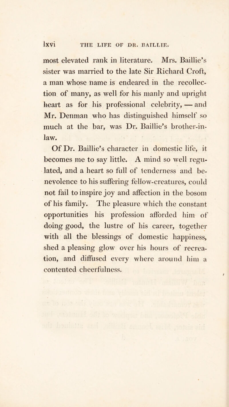 most elevated rank in literature. Mrs. Baillie’s sister was married to the late Sir Richard Croft, a man whose name is endeared in the recollec- tion of many, as well for his manly and upright heart as for his professional celebrity, — and Mr. Denman who has distinguished himself so much at the bar, was Dr. Baillie’s brother-in- law. Of Dr. Baillie’s character in domestic life, it becomes me to say little. A mind so well regu- lated, and a heart so full of tenderness and be- nevolence to his suffering fellow-creatures, could not fail to inspire joy and affection in the bosom of his family. The pleasure which the constant opportunities his profession afforded him of doing good, the lustre of his career, together with all the blessings of domestic happiness, shed a pleasing glow over his hours of recrea- tion, and diffused every where around him a contented cheerfulness.