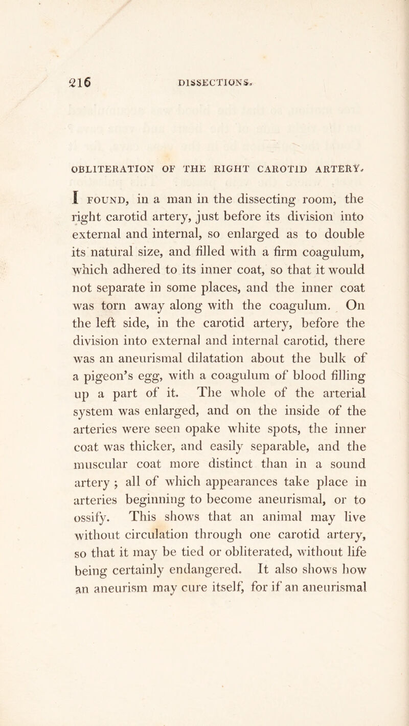 OBLITERATION OF THE RIGHT CAROTID ARTERA. I FOUND, in a man in the dissecting room, the right carotid artery, just before its division into external and internal, so enlarged as to double its natural size, and filled with a firm coagulum, which adhered to its inner coat, so that it would not separate in some places, and the inner coat was torn away along with the coagulum. On the left side, in the carotid artery, before the division into external and internal carotid, there was an aneurismal dilatation about the bulk of a pigeon^s egg, with a coagulum of blood filling up a part of it. The whole of the arterial system was enlarged, and on the inside of the arteries were seen opake white spots, the inner coat was thicker, and easily separable, and the muscular coat more distinct than in a sound artery ; all of which appearances take place in arteries beginning to become aneurismal, or to ossify. This shows that an animal may live without circulation through one carotid artery, so that it may be tied or obliterated, without life being certainly endangered. It also shows how an aneurism may cure itself, for if an aneurismal