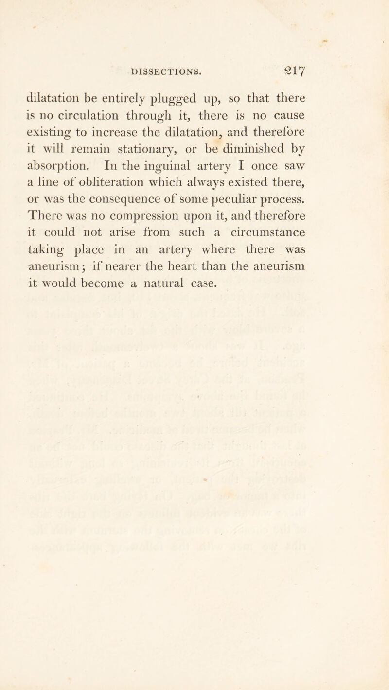 dilatation be entirely plugged up, so that there is no circulation through it, there is no cause existing to increase the dilatation, and therefore it will remain stationary, or be diminished by absorption. In the inguinal artery I once saw a line of obliteration which always existed there, or was the consequence of some peculiar process. There was no compression upon it, and therefore it could not arise from such a circumstance taking place in an artery where there was aneurism; if nearer the heart than the aneurism it would become a natural case.