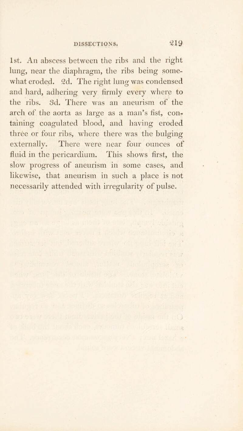 1st. An abscess between the ribs and the right lung, near the diaphragm, the ribs being some- what eroded. 2d. The riffht luno- was condensed • o o and hard, adhering very firmly every where to the ribs. Sd. There was an aneurism of the arch of the aorta as large as a man’s fist, con- taining coagulated blood, and having eroded three or four ribs, where there was the bulging externally. There were near four ounces of fluid in the pericardium. This shows first, the slow progress of aneurism in some cases, and likewise, that aneurism in such a place is not necessarily attended with irregularity of pulse.