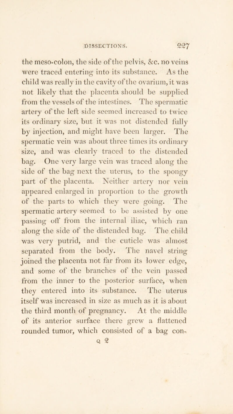 the meso-colon, the side of the pelvis, &c. no veins were traced entering into its substance. As the child was really in the cavity of the ovarium, it was not likely that the placenta should be supplied from the vessels of the intestines. The spermatic artery of the left side seemed increased to twice its ordinary size, but it was not distended fully by injection, and might have been larger. The spermatic vein was about three times its ordinary size, and was clearly traced to the distended bag. One very large vein was traced along the side of the bag next the uterus, to the spongy part of the placenta. Neither artery nor vein appeared enlarged in proportion to the growth of the parts to which they were going. The spermatic artery seemed to be assisted by one passing off from the internal iliac, which ran along the side of the distended bag. The child was very putrid, and the cuticle was almost separated from the body. The navel string joined the placenta not far from its lower edge, and some of the branches of the vein passed from the inner to the posterior surface, when they entered into its substance. The uterus itself was increased in size as much as it is about the third month of pregnancy. At the middle of its anterior surface there grew a flattened rounded tumor, which consisted of a bag con-