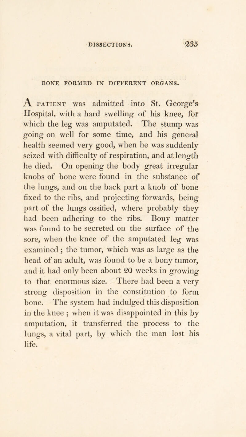 BONE FORMED IN DIFFERENT ORGANS. A PATIENT was admitted into St. George^s Hospital, with a hard swelling of his knee, for which the leg was amputated. The stump was going on well for some time, and his general health seemed very good, when he was suddenly seized with difficulty of respiration, and at length he died. On opening the body great irregular knobs of bone were found in the substance of the lungs, and on the back part a knob of bone fixed to the ribs, and projecting forwards, being part of the lungs ossified, where probably they had been adhering to the ribs. Bony matter was found to be secreted on the surface of the sore, when the knee of the amputated leg was examined; the tumor, which was as large as the head of an adult, was found to be a bony tumor, and it had only been about 20 weeks in growing to that enormous size. There had been a very strong disposition in the constitution to form bone. The system had indulged this disposition in the knee ; when it was disappointed in this by amputation, it transferred the process to the lungs, a vital part, by which the man lost his life.