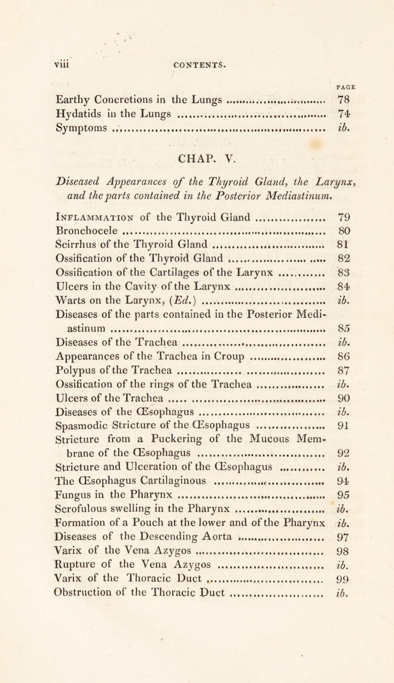 PAGE Earthy Concretions in the Lungs 78 Hydatids in the Lungs 74 Symptoms ih, CHAP. V. Diseased Appearances of the Thyroid Gland, the Larynx, and the parts contained in the Posterior Mediastinum, Inflammation of the Thyroid Gland 79 Bronchocele 80 Scirrhus of the Thyroid Gland 81 Ossification of the Thyroid Gland 82 Ossification of the Cartilages of the Larynx 83 Ulcers in the Cavity of the Larynx 84 Warts on the Larynx, (Ed.) ib. Diseases of the parts contained in the Posterior Medi- astinum 85 Diseases of the Trachea ib. Appearances of the Trachea in Croup 86 Polypus of the Trachea 87 Ossification of the rings of the Trachea ib. Ulcers of the Trachea 90 Diseases of the CEsophagus ib. Spasmodic Stricture of the Oesophagus 91 Stricture from a Puckering of the Mucous Mem-. brane of the (Esophagus 92 Stricture and Ulceration of the (Esophagus ib. The (Esophagus Cartilaginous 94 Fungus in the Pharynx 95 Scrofulous swelling in the Pharynx ib. Formation of a Pouch at the lower and of the Pharynx ib. Diseases of the Descending Aorta 97 Varix of the Vena Azygos 98 Rupture of the Vena Azygos ib. Varix of the Thoracic Duct 99 Obstruction of the Thoracic Duct ib.