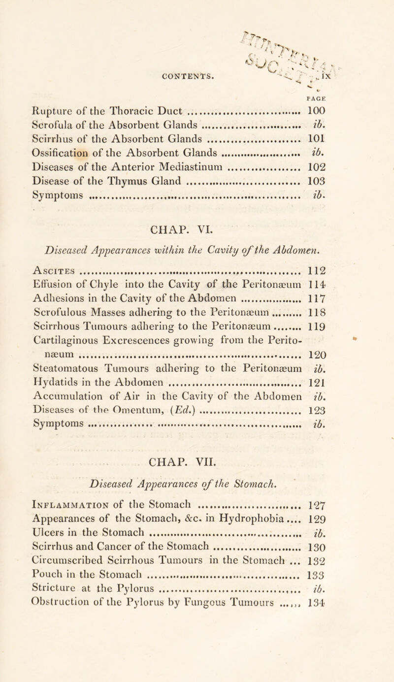 PAGE Rupture of the Thoracic Duct 100 Scrofula of the Absorbent Glands ih, Scirrhus of the Absorbent Glands 101 Ossification of the Absorbent Glands ib. Diseases of the Anterior Mediastinum 102 Disease of the Thymus Gland 103 Symptoms ih^ CHAP. VI. 'Diseased Appearances voithin the Cavity of the Abdomen. Ascites 112 Effusion of Chyle into the Cavity of the Peritonaeum 114* Adhesions in the Cavity of the Abdomen 117 Scrofulous Masses adhering to the Peritonaeum 118 Scirrhous Tumours adhering to the Peritonaeum 119 Cartilaginous Excrescences growing from the Perito- naeum 120 Steatomatous Tumours adhering to the Peritonaeum ib. Hydatids in the Abdomen 121 Accumulation of Air in the Cavity of the Abdomen ib. Diseases of the Omentum, {Ed.) 123 Symptoms ib. CHAP. VII. Diseased Appearances of the Stomach. Inflammation of the Stomach 127 Appearances of the Stomach, &c. in Hydrophobia.... 129 Ulcers in the Stomach ib. Scirrhus and Cancer of the Stomach 130 Circumscribed Scirrhous Tumours in the Stomach ... 132 Pouch in the Stomach 133 Stricture at the Pylorus ib. Obstruction of the Pylorus by Fungous Tumours ...... 134