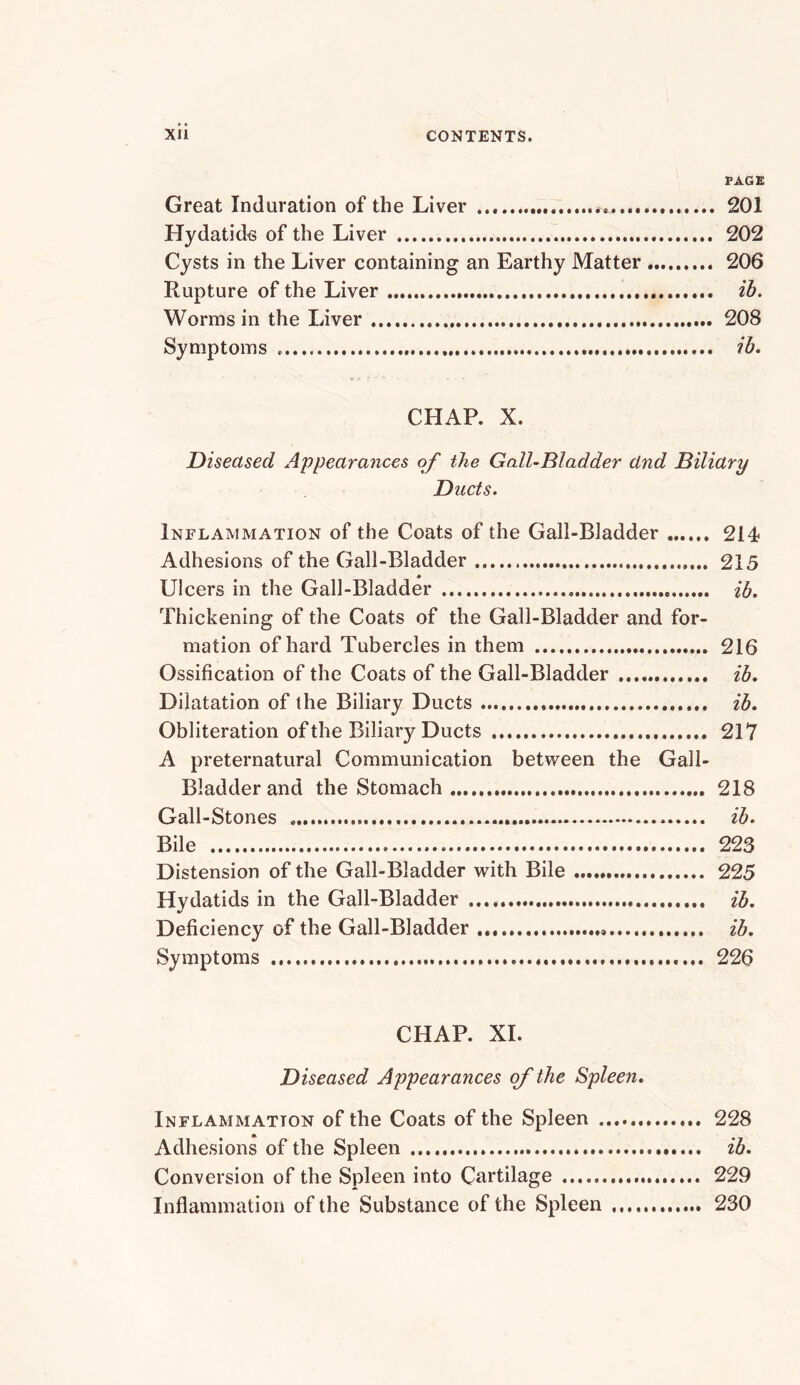 PAGE Great Induration of the Liver 201 Hydatids of the Liver 202 Cysts in the Liver containing an Earthy Matter 206 Rupture of the Liver ih. Worms in the Liver 208 Symptoms ib, CHAP. X. Diseased Appearances of the Gall-Bladder and Biliary Ducts. Inflammation of the Coats of the Gall-Bladder 214 Adhesions of the Gall-Bladder 215 Ulcers in the Gall-Bladder ih. Thickening of the Coats of the Gall-Bladder and for- mation of hard Tubercles in them 216 Ossification of the Coats of the Gall-Bladder ib. Dilatation of the Biliary Ducts ib. Obliteration of the Biliary Ducts 217 A preternatural Communication between the Gall- Bladder and the Stomach.... 218 Gall-Stones ib. Bile 223 Distension of the Gall-Bladder with Bile 225 Hydatids in the Gall-Bladder ib. Deficiency of the Gall-Bladder ib. Symptoms 226 CHAP. XI. Diseased Appearances of the Spleen, Inflammation of the Coats of the Spleen 228 Adhesions of the Spleen ib. Conversion of the Spleen into Cartilage 229 Inflammation of the Substance of the Spleen 230