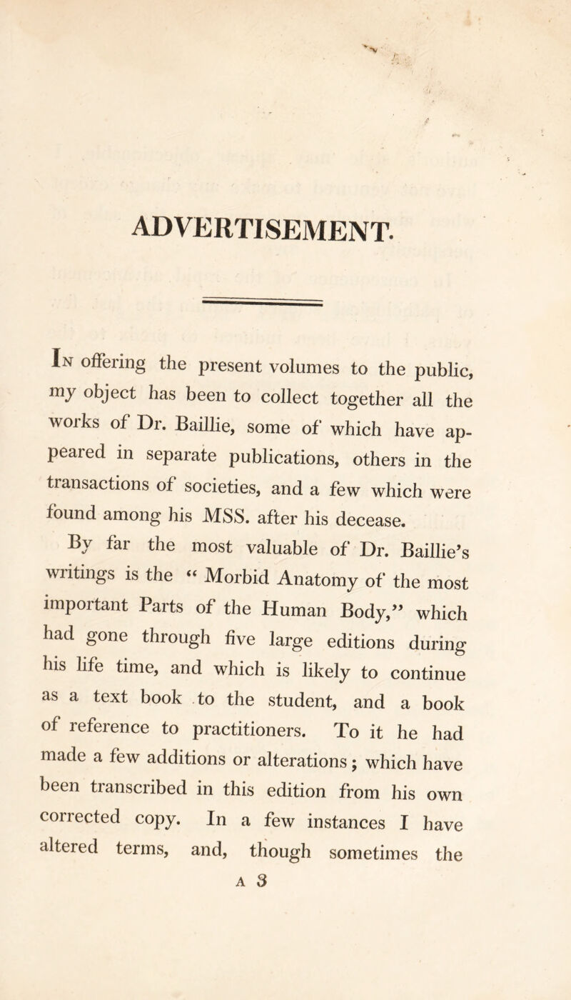 ADVERTISEMENT. In offering the present volumes to the public, my object has been to collect together all the woiks of Dr. Baillie, some of which have ap- peared in separate publications, others in the transactions of societies, and a few which were found among his MSS. after his decease. By far the most valuable of Dr. Baillie’s writings is the “ Morbid Anatomy of the most important Parts of the Human Body/’ which had gone through five large editions during his life time, and which is likely to continue as a text book to the student, and a book of reference to practitioners. To it he had made a few additions or alterations; which have been transcribed in this edition from his own corrected copy. In a few instances I have altered terms, and, though sometimes the