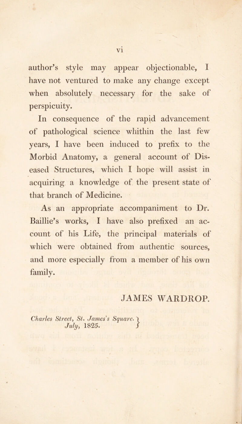 author’s style may appear objectionable, I have not ventured to make any change except when absolutely necessary for the sake of perspicuity. In consequence of the rapid advancement of pathological science whithin the last few years, I have been induced to prefix to the Morbid Anatomy, a general account of Dis- eased Structures, which I hope will assist in acquiring a knowledge of the present state of that branch of Medicine. As an appropriate accompaniment to Dr. Baillie’s works, I have also prefixed an ac- count of his Life, the principal materials of which were obtained from authentic sources, and more especially from a member of his own family. JAMES WARDROP. Charles Street^ St, James s Square, July,, 1825.