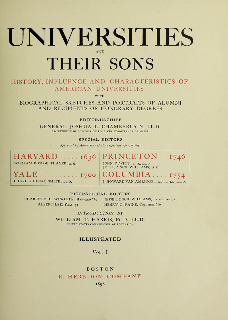 UNIVERSITIES AND THEIR SONS HISTORY, INFLUENCE AND CHARACTERISTICS OF AMERICAN UNIVERSITIES WITH BIOGRAPHICAL SKETCHES AND PORTRAITS OP ALUMNI AND RECIPIENTS OE HONORARY DEGREES EDITOR-IN-CHIEF GENERAL JOSHUA L. CHAMBERLAIN, LL.D. EX-PRESlDENT OF BOWDOIN COLLEGE AND EX-GOVERNOR OF MAINE SPECIAL EDITORS Approved bp Authorities of the respective Universities HARVARD 1636 PRINCETON . . 1746 WILLIAM ROSCOE THAYER, A.M. JOHN DeWITT, D.D., LL.D. JESSE LYNCH WILLIAMS, A.M. YA L E 1700 COLUMBIA 1754 CHARLES HENRY SMITH, LL.D. J. HOWARD VAN AMRINGE, Ph.D., L.H.D., LL.D. BIOGRAPHICAL EDITORS CHARLES E. L. WINGATE, Harvard’83 JESSE LYNCH WILLIAMS, Princeton’9* ALBERT LEE, Yale ’91 HENRY G. PAINE, Columbia ’80 INTRODUCTION BT WILLIAM T. HARRIS, Ph.D., LL.D. UNITED STATES COMMISSIONER OF EDUCATION ILLUSTRATED VoL. I BOSTON R. HERNDON COMPANY 1898