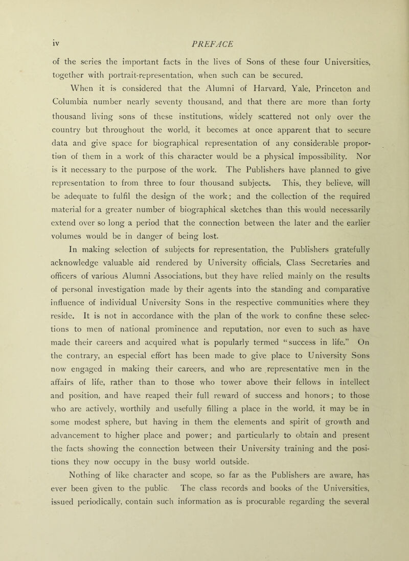 of the series the important facts in the lives of Sons of these four Universities, together with portrait-representation, when such can be secured. When it is considered that the Alumni of Harvard, Yale, Princeton and Columbia number nearly seventy thousand, and that there are more than forty thousand living sons of these institutions, widely scattered not only over the country but throughout the world, it becomes at once apparent that to secure data and give space for biographical representation of any considerable propor- tion of them in a work of this character would be a physical impossibility. Nor is it necessary to the purpose of the work. The Publishers have planned to give representation to from three to four thousand subjects. This, they believe, will be adequate to fulfil the design of the work; and the collection of the required material for a greater number of biographical sketches than this would necessarily extend over so long a period that the connection between the later and the earlier volumes would be in danger of being lost. In making selection of subjects for representation, the Publishers gratefully acknowledge valuable aid rendered by University officials. Class Secretaries and officers of various Alumni Associations, but they have relied mainly on the results of personal investigation made by their agents into the standing and comparative influence of individual University Sons in the respective communities where they reside. It is not in accordance with the plan of the work to confine these selec- tions to men of national prominence and reputation, nor even to such as have made their careers and acquired what is popularly termed “success in life.” On the contrary, an especial effort has been made to give place to University Sons now engaged in making their careers, and who are representative men in the affairs of life, rather than to those who tower above their fellows in intellect and position, and have reaped their full reward of success and honors; to those who are actively, worthily and usefully filling a place in the world, it may be in some modest sphere, but having in them the elements and spirit of growth and advancement to higher place and power; and particularly to obtain and present the facts showing the connection between their University training and the posi- tions they now occupy in the busy world outside. Nothing of like character and scope, so far as the Publishers are aware, has ever been given to the public. The class records and books of the Universities, issued periodically, contain such information as is procurable regarding the several