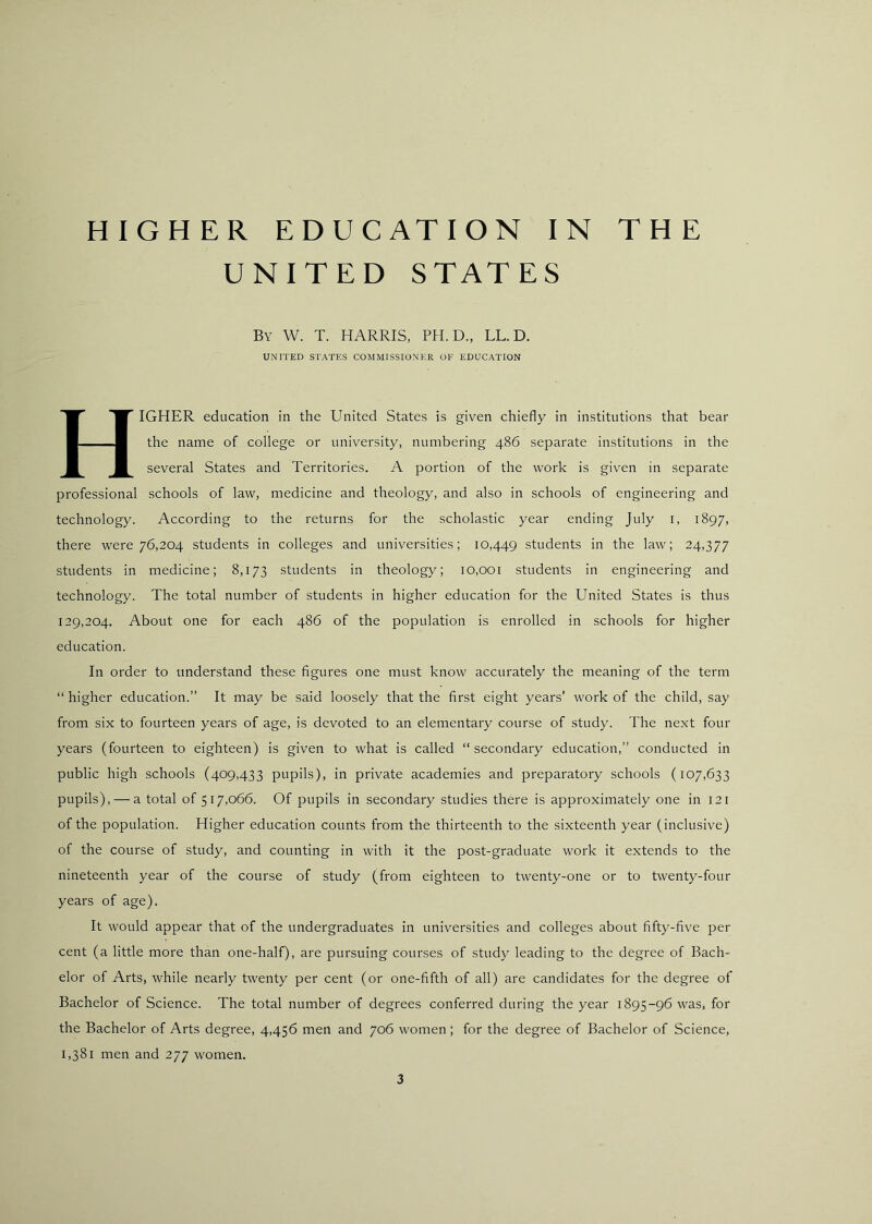 UNITED STATES By W. T. HARRIS, PH. D., LL.D. UNITED STATES COMMISSIONER OF EDUCATION Higher education in the United States is given chiefly in institutions that bear the name of college or university, numbering 486 separate institutions in the several States and Territories. A portion of the work is given in separate professional schools of law, medicine and theology, and also in schools of engineering and technology. According to the returns for the scholastic year ending July i, 1897, there were 76,204 students in colleges and universities; 10,449 students in the law; 24,377 students in medicine; 8,173 students in theology; 10,001 students in engineering and technology. The total number of students in higher education for the United States is thus 129,204. About one for each 486 of the population is enrolled in schools for higher education. In order to understand these figures one must know accurately the meaning of the term “ higher education.” It may be said loosely that the first eight years’ work of the child, say from six to fourteen years of age, is devoted to an elementary course of study. The next four years (fourteen to eighteen) is given to what is called “ secondary education,” conducted in public high schools (409,433 pupils), in private academies and preparatory schools (107,633 pupils), — a total of 517,066. Of pupils in secondary studies there is approximately one in 121 of the population. Higher education counts from the thirteenth to the sixteenth year (inclusive) of the course of study, and counting in with it the post-graduate work it extends to the nineteenth year of the course of study (from eighteen to twenty-one or to twenty-four years of age). It would appear that of the undergraduates in universities and colleges about fifty-five per cent (a little more than one-half), are pursuing courses of study leading to the degree of Bach- elor of Arts, while nearly twenty per cent (or one-fifth of all) are candidates for the degree of Bachelor of Science. The total number of degrees conferred during the year 1895-96 was, for the Bachelor of Arts degree, 4,456 men and 706 women ; for the degree of Bachelor of Science, 1,381 men and 277 women. 3