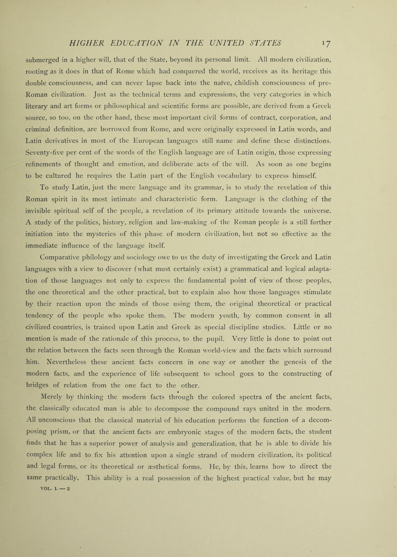 submerged in a higher will, that of the State, beyond its personal limit. All modern civilization, rooting as it does in that of Rome which had conquered the world, receives as its heritage this double consciousness, and can never lapse back into the naive, childish consciousness of pre- Roman civilization. Just as the technical terms and expressions, the very categories in which literary and art forms or philosophical and scientific forms are possible, are derived from a Greek source, so too, on the other hand, these most important civil forms of contract, corporation, and criminal definition, are borrowed from Rome, and were originally expressed in Latin words, and Latin derivatives in most of the European languages still name and define these distinctions. Seventy-five per cent of the words of the English language are of Latin origin, those expressing refinements of thought and emotion, and deliberate acts of the will. As soon as one begins to be cultured he requires the Latin part of the English vocabulary to express himself. To study Latin, just the mere language and its grammar, is to study the revelation of this Roman spirit in its most intimate and characteristic form. Language is the clothing of the invisible spiritual self of the people, a revelation of its primary attitude towards the universe. A study of the politics, history, religion and law-making of the Roman people is a still further initiation into the mysteries of this phase of modern civilization, but not so effective as the immediate influence of the language itself. Comparative philology and sociology owe to us the duty of investigating the Greek and Latin languages with a view to discover (what must certainly exist) a grammatical and logical adapta- tion of those languages not only to express the fundamental point of view of those peoples, the one theoretical and the other practical, but to explain also how those languages stimulate by their reaction upon the minds of those using them, the original theoretical or practical tendency of the people who spoke them. The modern youth, by common consent in all civilized countries, is trained upon Latin and Greek as special discipline studies. Little or no mention is made of the rationale of this process, to the pupil. Very little is done to point out the relation between the facts seen through the Roman world-view and the facts which surround him. Nevertheless these ancient facts concern in one way or another the genesis of the modern facts, and the experience of life subsequent to school goes to the constructing of bridges of relation from the one fact to the other. Merely by thinking the modern facts through the colored spectra of the ancient facts, the classically educated man is able to decompose the compound rays united in the modern. All unconscious that the classical material of his education performs the function of a decom- posing prism, or that the ancient facts are embryonic stages of the modern facts, the student finds that he has a superior power of analysis and generalization, that he is able to divide his complex life and to fix his attention upon a single strand of modern civilization, its political and legal forms, or its theoretical or sesthetical forms. He, by this, learns how to direct the same practically. This ability is a real possession of the highest practical value, but he may VOL. I. — 2