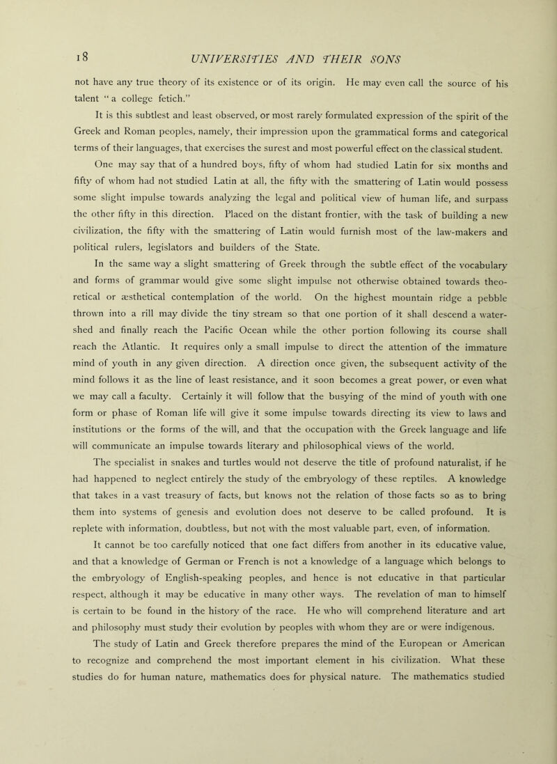 not hav'e any true theory of its existence or of its origin. He may even call the source of his talent “ a college fetich.” It is this subtlest and least observed, or most rarely formulated expression of the spirit of the Greek and Roman peoples, namely, their impression upon the grammatical forms and categorical terms of their languages, that exercises the surest and most powerful effect on the classical student. One may say that of a hundred boys, fifty of whom had studied Latin for six months and fifty of whom had not studied Latin at all, the fifty with the smattering of Latin would possess some slight impulse towards analyzing the legal and political view of human life, and surpass the other fifty in this direction. Placed on the distant frontier, with the task of building a new civilization, the fifty with the smattering of Latin would furnish most of the law-makers and political rulers, legislators and builders of the State. In the same way a slight smattering of Greek through the subtle effect of the vocabulary and forms of grammar would give some slight impulse not otherwise obtained towards theo- retical or msthetical contemplation of the world. On the highest mountain ridge a pebble thrown into a rill may divide the tiny stream so that one portion of it shall descend a water- shed and finally reach the Pacific Ocean while the other portion following its course shall reach the Atlantic. It requires only a small impulse to direct the attention of the immature mind of youth in any given direction. A direction once given, the subsequent activity of the mind follows it as the line of least resistance, and it soon becomes a great power, or even what we may call a faculty. Certainly it will follow that the busying of the mind of youth with one form or phase of Roman life will give it some impulse towards directing its view to laws and institutions or the forms of the will, and that the occupation with the Greek language and life will communicate an impulse towards literary and philosophical views of the world. The specialist in snakes and turtles would not deserve the title of profound naturalist, if he had happened to neglect entirely the study of the embryology of these reptiles. A knowledge that takes in a vast treasury of facts, but knows not the relation of those facts so as to bring them into systems of genesis and evolution does not deserve to be called profound. It is replete with information, doubtless, but not with the most valuable part, even, of information. It cannot be too carefully noticed that one fact differs from another in its educative value, and that a knowledge of German or French is not a knowledge of a language which belongs to the embryology of English-speaking peoples, and hence is not educative in that particular respect, although it may be educative in many other ways. The revelation of man to himself is certain to be found in the history of the race. He who will comprehend literature and art and philosophy must study their evmlution by peoples with whom they are or were indigenous. The study of Latin and Greek therefore prepares the mind of the European or American to recognize and comprehend the most important element in his civilization. What these studies do for human nature, mathematics does for physical nature. The mathematics studied