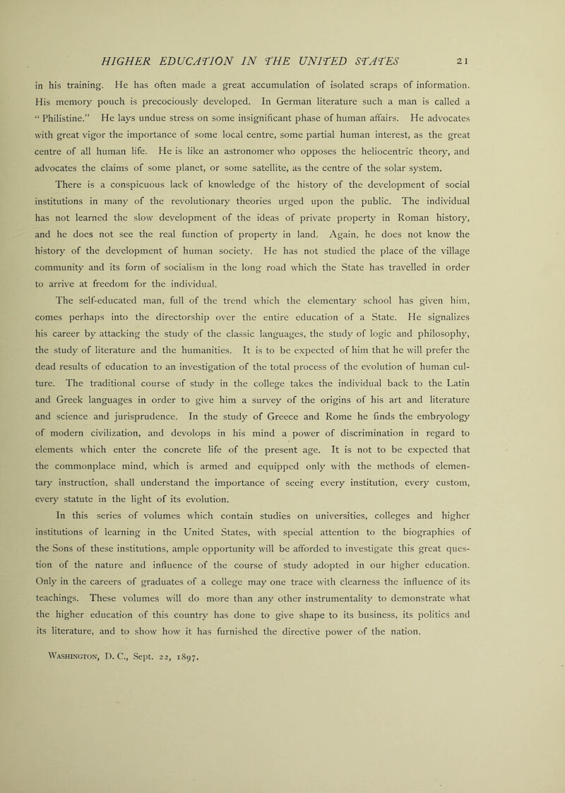 in his training. He has often made a great accumulation of isolated scraps of information. His memory pouch is precociously developed. In German literature such a man is called a “ Philistine.” He lays undue stress on some insignificant phase of human affairs. He advocates with great vigor the importance of some local centre, some partial human interest, as the great centre of all human life. He is like an astronomer who opposes the heliocentric theory, and advocates the claims of some planet, or some satellite, as the centre of the solar system. There is a conspicuous lack of knowledge of the history of the development of social institutions in many of the revolutionary theories urged upon the public. The individual has not learned the slow development of the ideas of private property in Roman history, and he does not see the real function of property in land. Again, he does not know the history of the development of human society. He has not studied the place of the village community and its form of socialism in the long road which the State has travelled in order to arrive at freedom for the individual. The self-educated man, full of the trend which the elementary school has given him, comes perhaps into the directorship over the entire education of a State. He signalizes his career by attacking the study of the classic languages, the study of logic and philosophy, the study of literature and the humanities. It is to be expected of him that he will prefer the dead results of education to an investigation of the total process of the evolution of human cul- ture. The traditional course of study in the college takes the individual back to the Latin and Greek languages in order to give him a survey of the origins of his art and literature and science and jurisprudence. In the study of Greece and Rome he finds the embryology of modern civilization, and devolops in his mind a power of discrimination in regard to elements which enter the concrete life of the present age. It is not to be expected that the commonplace mind, which is armed and equipped only with the methods of elemen- tary instruction, shall understand the importance of seeing every institution, every custom, every statute in the light of its evolution. In this series of volumes which contain studies on universities, colleges and higher institutions of learning in the United States, with special attention to the biographies of the Sons of these institutions, ample opportunity will be afforded to investigate this great ques- tion of the nature and influence of the course of study adopted in our higher education. Only in the careers of graduates of a college may one trace with clearness the influence of its teachings. These volumes will do more than any other instrumentality to demonstrate what the higher education of this country has done to give shape to its business, its politics and its literature, and to show how it has furnished the directive power of the nation. Washington, D. C., Sept. 22, 1897.