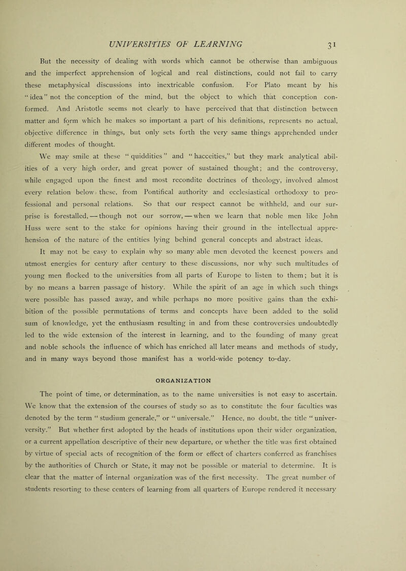 But the necessity of dealing with words which cannot be otherwise than ambiguous and the imperfect apprehension of logical and real distinctions, could not fail to carry these metaphysical discussions into inextricable confusion. For Plato meant by his “idea” not the conception of the mind, but the object to which that conception con- formed. And Aristotle seems not clearly to have perceived that that distinction between matter and form which he makes so important a part of his definitions, represents no actual, objective difference in things, but only sets forth the very same things apprehended under different modes of thought. We may smile at these “ quiddities ” and “ hacceities,” but they mark analytical abil- ities of a very high order, and great power of sustained thought; and the controversy, while engaged upon the finest and most recondite doctrines of theology, involved almost every relation below these, from Pontifical authority and ecclesiastical orthodoxy to pro- fessional and personal relations. So that our respect cannot be withheld, and our sur- prise is forestalled, — though not our sorrow, — when we learn that noble men like John Huss were sent to the stake for opinions having their ground in the intellectual appre- hension of the nature of the entities lying behind general concepts and abstract ideas. It may not be easy to e.xplain why so many able men devoted the keenest powers and utmost energies for century after century to these discussions, nor why such multitudes of young men flocked to the universities from all parts of Europe to listen to them; but it is by no means a barren passage of history. While the spirit of an age in which such things were possible has passed away, and while perhaps no more positive gains than the exhi- bition of the possible permutations of terms and concepts have been added to the solid sum of knowledge, yet the enthusiasm resulting in and from these controversies undoubtedly led to the wide extension of the interest in learning, and to the founding of many great and noble schools the influence of which has enriched all later means and methods of study, and in many ways beyond those manifest has a world-wide potency to-day. ORGANIZATION The point of time, or determination, as to the name universities is not easy to ascertain. We know that the extension of the courses of study so as to constitute the four faculties was denoted by the term “ studium generale,” or “ universale.” Hence, no doubt, the title “ univer- versity.” But whether first adopted by the heads of institutions upon their wider organization, or a current appellation descriptive of their new departure, or whether the title was first obtained by virtue of special acts of recognition of the form or effect of charters conferred as franchises by the authorities of Church or State, it may not be possible or material to determine. It is clear that the matter of internal organization was of the first necessity. The great number of students resorting to these centers of learning from all quarters of Europe rendered it necessary