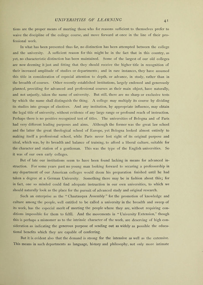 4^ tions are the proper means of meeting those who for reasons sufficient to themselves prefer to waive the discipline of the college course, and move forward at once in the line of their pro- fessional work. In what has been presented thus far, no distinction has been attempted between the college and the university. A sufficient reason for this might be in the fact that in this country, as yet, no characteristic distinction has been maintained. Some of the largest of our old colleges are now deeming it just and fitting that they should receive the higher title in recognition of their increased amplitude of studies or departments; and in rare instances, they have assumed this title in consideration of especial attention to depth, or advance, in study, rather than in the breadth of courses. Other recently established institutions, largely endowed and generously planned, providing for advanced and professional courses , as their main object, have naturally, and not unjustly, taken the name of university. But still, there are no sharp or exclusive tests by which the name shall distinguish the thing. A college may multiply its course by dividing its studies into groups of electives. And any institution, by appropriate influence, may obtain the legal title of university, without evidence of any large range or profound reach of instruction. Perhaps there is no positive recognized test of titles. The universities of Bologna and of Paris had very different leading purposes and aims. Although the former was the great law school and the latter the great theological school of Europe, yet Bologna looked almost entirely to making itself a professional school, while Paris never lost sight of its original purpose and ideal, which was, by its breadth and balance of training, to afford a liberal culture, suitable for the character and station of a gentleman. This was the type of the English universities. So it was of our own early colleges. But of late our institutions seem to have been found lacking in means for advanced in- struction. For some years past no young man looking forward to securing a professorship in any department of our American colleges would deem his preparation finished until he had taken a degree at a German University. Something there may be in fashion about this; for in fact, one so minded could find adequate instruction in our own universities, to which we should naturally look as the place for the pursuit of advanced study and original research. Such an enterprise as the “ Chautauqua Assembly ” for the promotion of knowledge and culture among the people, well entitled to be called a university in the breadth and sweep of its work, has the especial merit of meeting the people where they are, without requiring con- ditions impossible for them to fulfil. And the movements in “ University Extension,” though this is perhaps a misnomer as to the intrinsic character of the work, are deserving of high con- sideration as indicating the generous purpose of sending out as widely as possible the educa- tional benefits which they are capable of conferring. But it is evident also that the demand is strong for the intensive as well as the extensive. This means in such departments as language, history and philosophy, not only more intimate