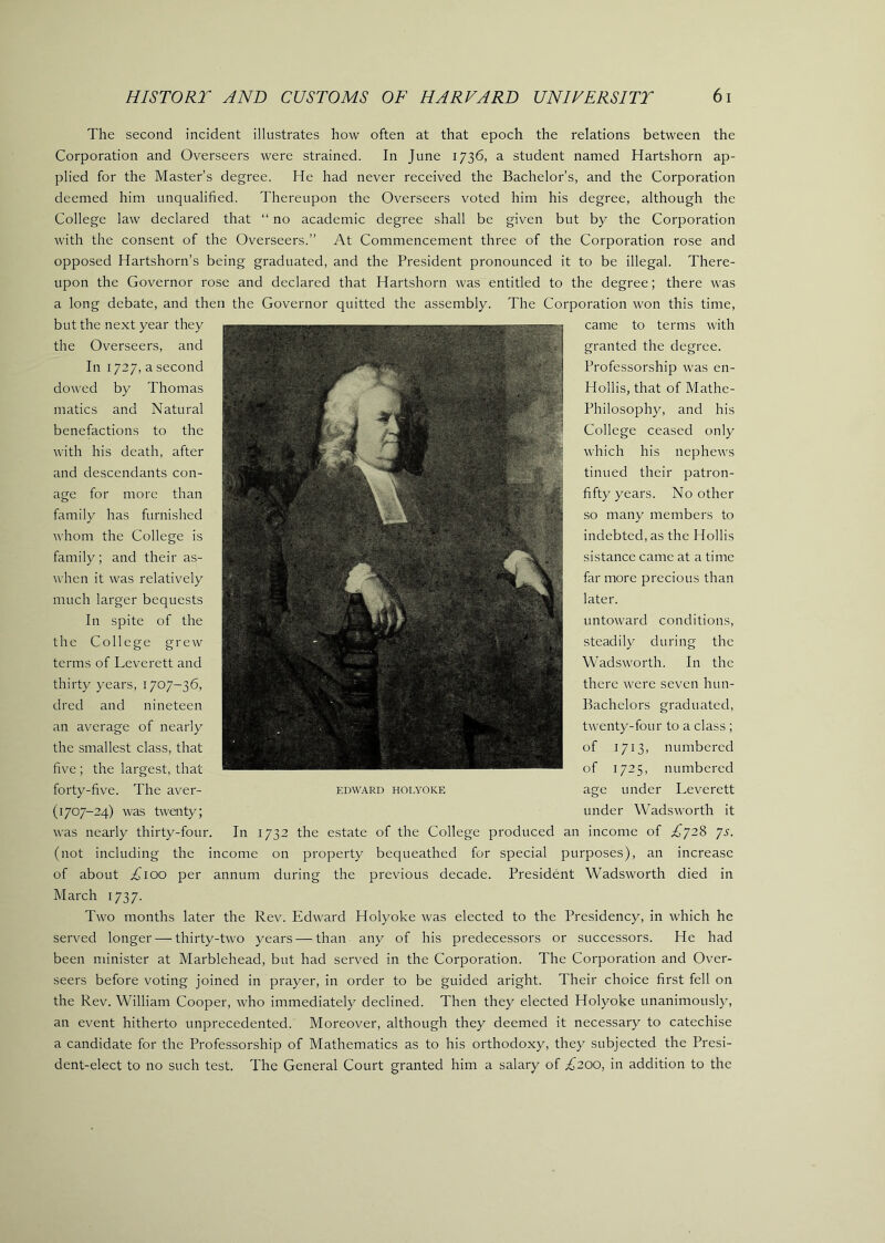 The second incident illustrates how often at that epoch the relations between the Corporation and Overseers were strained. In June 1736, a student named Hartshorn ap- plied for the Master’s degree. He had never received the Bachelor’s, and the Corporation deemed him unqualified. Thereupon the Overseers voted him his degree, although the College law declared that “ no academic degree shall be given but by the Corporation with the consent of the Overseers.” At Commencement three of the Corporation rose and opposed Hartshorn’s being graduated, and the President pronounced it to be illegal. There- upon the Governor rose and declared that Hartshorn was entitled to the degree; there was a long debate, and then the Governor quitted the assembly. The Corporation won this time. but the next year they the Overseers, and In 1727, a second dowed by Thomas matics and Natural benefactions to the with his death, after and descendants con- age for more than family has furnished whom the College is family; and their as- when it was relatively much larger bequests In spite of the the College grew terms of Leverett and thirty years, 1707-36, dred and nineteen an average of nearly the smallest class, that five ; the largest, that forty-five. The aver- (1707-24) was twenty; was nearly thirty-four. In 1732 the estate of the College produced an income of £’J2% 'js. (not including the income on property bequeathed for special purposes), an increase of about ;^^ioo per annum during the previous decade. President Wadsworth died in March 1737. Two months later the Rev. Edward Holyoke was elected to the Presidency, in which he served longer — thirty-two years — than any of his predecessors or successors. He had been minister at Marblehead, but had served in the Corporation. The Corporation and Over- seers before voting joined in prayer, in order to be guided aright. Their choice first fell on the Rev. William Cooper, who immediately declined. Then they elected Holyoke unanimously, an event hitherto unprecedented. Moreover, although they deemed it necessary to catechise a candidate for the Professorship of Mathematics as to his orthodoxy, they subjected the Presi- dent-elect to no such test. The General Court granted him a salary of £200, in addition to the EDWARD HOLYOKE came to terms with granted the degree. Professorship was en- Hollis, that of Mathe- Philosophy, and his College ceased only which his nephews tinned their patron- fifty years. No other so many members to indebted, as the Hollis sistance came at a time far more precious than later. untoward conditions, steadily during the Wadsworth. In the there were seven hun- Bachelors graduated, twenty-four to a class ; of 1713, numbered of 1725, numbered age under Leverett under Wadsworth it