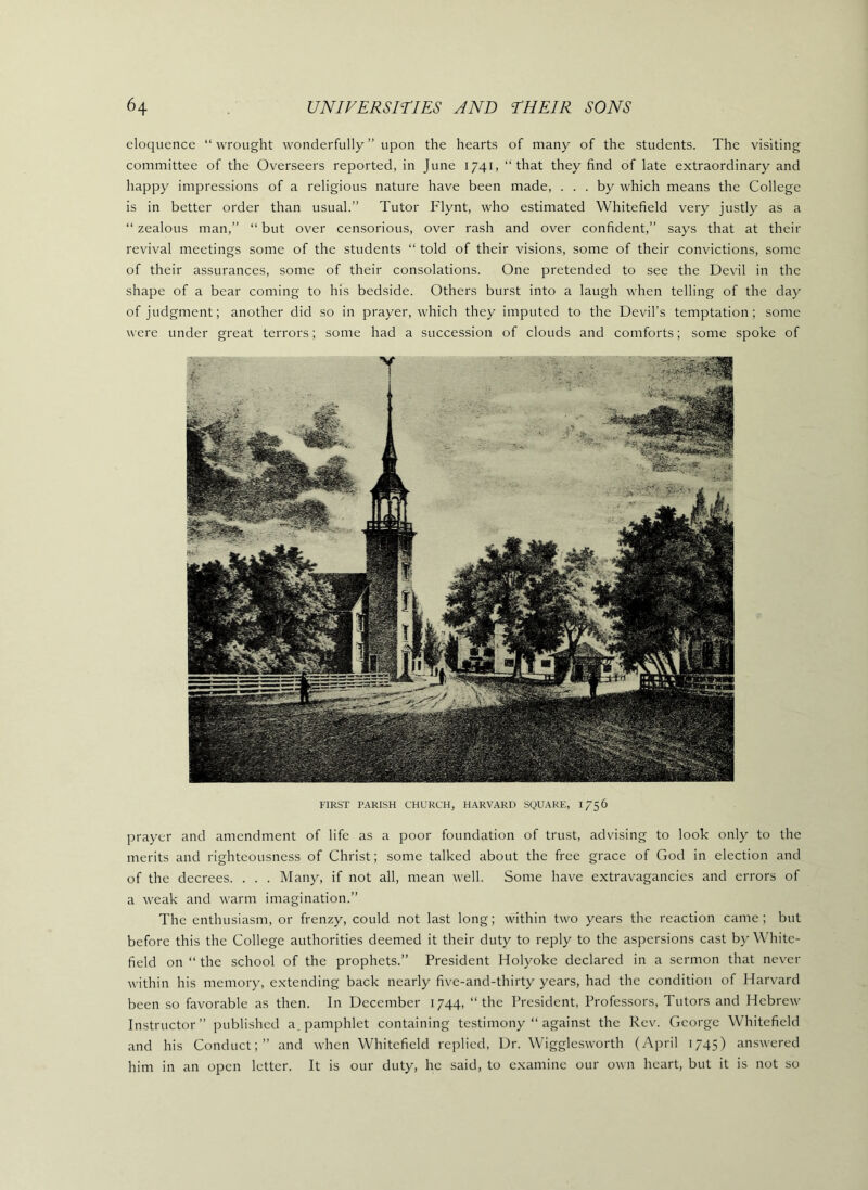 eloquence “ wrought wonderfully ” upon the hearts of many of the students. The visiting committee of the Overseers reported, in June 1741, “that they find of late extraordinary and happy impressions of a religious nature have been made, ... by which means the College is in better order than usual.” Tutor Flynt, who estimated Whitefield very justly as a “ zealous man,” “ but over censorious, over rash and over confident,” says that at their revival meetings some of the students “ told of their visions, some of their convictions, some of their assurances, some of their consolations. One pretended to see the Devil in the shape of a bear coming to his bedside. Others burst into a laugh when telling of the day of judgment; another did so in prayer, which they imputed to the Devil’s temptation; some were under great terrors; some had a succession of clouds and comforts; some spoke of FIRST PARISH CHURCH, HARVARD SQUARE, 1756 prayer and amendment of life as a poor foundation of trust, advising to look only to the merits and righteousness of Christ; some talked about the free grace of God in election and of the decrees. . . . Many, if not all, mean well. Some have extravagancies and errors of a weak and warm imagination.” The enthusiasm, or frenzy, could not last long; within two years the reaction came; but before this the College authorities deemed it their duty to reply to the aspersions cast by White- field on “ the school of the prophets.” President Holyoke declared in a sermon that never within his memory, extending back nearly five-and-thirty years, had the condition of Harvard been so favorable as then. In December 1744, “the President, Professors, Tutors and Hebrew Instructor” published a. pamphlet containing testimony “ against the Rev. George Whitefield and his Conduct;” and when Whitefield replied, Dr. Wigglesworth (April 1745) answered him in an open letter. It is our duty, he said, to examine our own heart, but it is not so