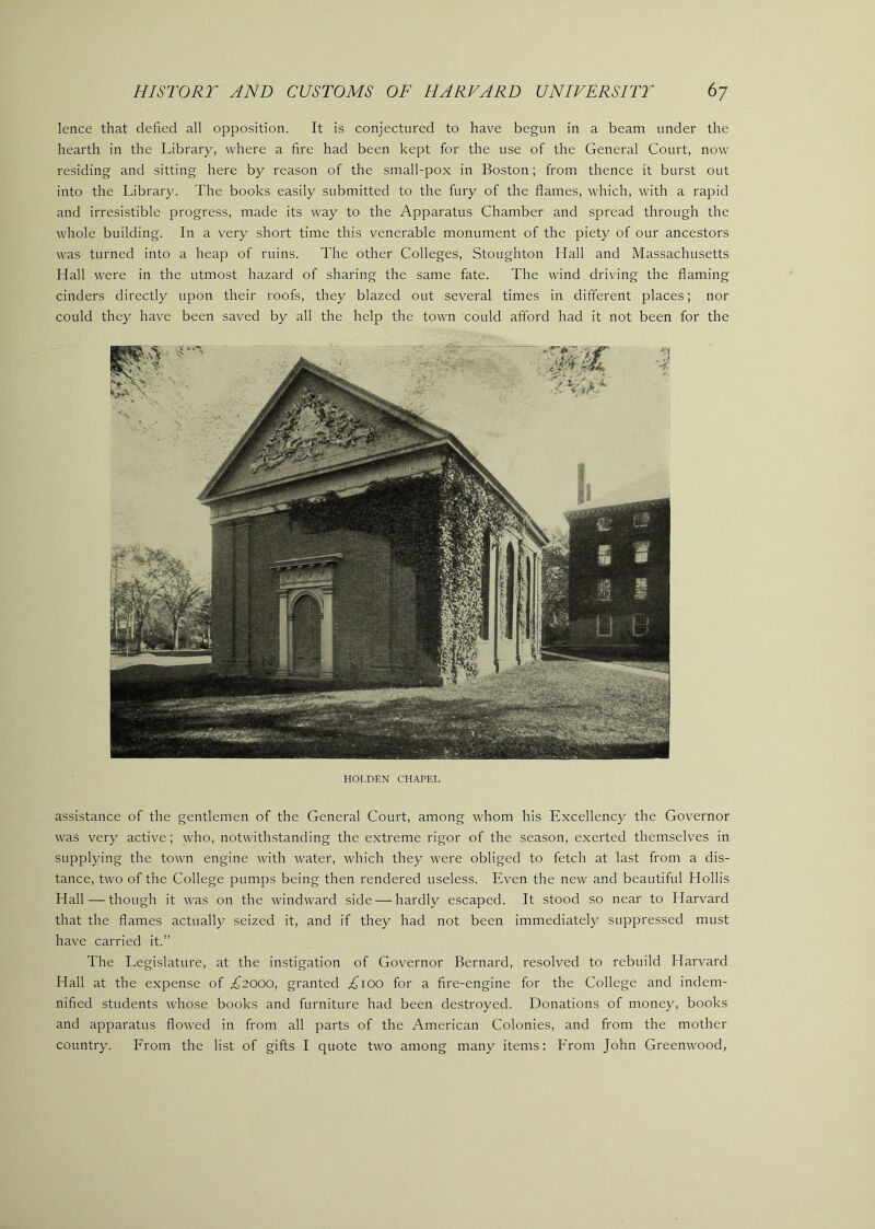 lence that defied all opposition. It is conjectured to have begun in a beam under the hearth in the Library, where a fire had been kept for the use of the General Court, now residing and sitting here by reason of the small-pox in Boston; from thence it burst out into the Library. The books easily submitted to the fury of the flames, which, with a rapid and irresistible progress, made its way to the Apparatus Chamber and spread through the whole building. In a very short time this venerable monument of the piety of our ancestors was turned into a heap of ruins. The other Colleges, Stoughton Hall and Massachusetts Hall were in the utmost hazard of sharing the same fate. The wind driving the flaming cinders directly upon their roofs, they blazed out several times in different places; nor could they have been saved by all the help the town could afford had it not been for the HOLDEN CHAPEL assistance of the gentlemen of the General Court, among whom his Excellency the Governor was very active; who, notwithstanding the extreme rigor of the season, exerted themselves in supplying the town engine with water, which they were obliged to fetch at last from a dis- tance, two of the College pumps being then rendered useless. Even the new and beautiful Hollis Hall — though it was on the windward side — hardly escaped. It stood so near to Harvard that the flames actually seized it, and if they had not been immediately suppressed must have carried it.” The Legislature, at the instigation of Governor Bernard, resolved to rebuild Harvard Hall at the expense of £2000, granted .^loo for a fire-engine for the College and indem- nified students whose books and furniture had been destroyed. Donations of money, books and apparatus flowed in from all parts of the American Colonies, and from the mother country. From the list of gifts I quote two among many items; From John Greenwood,