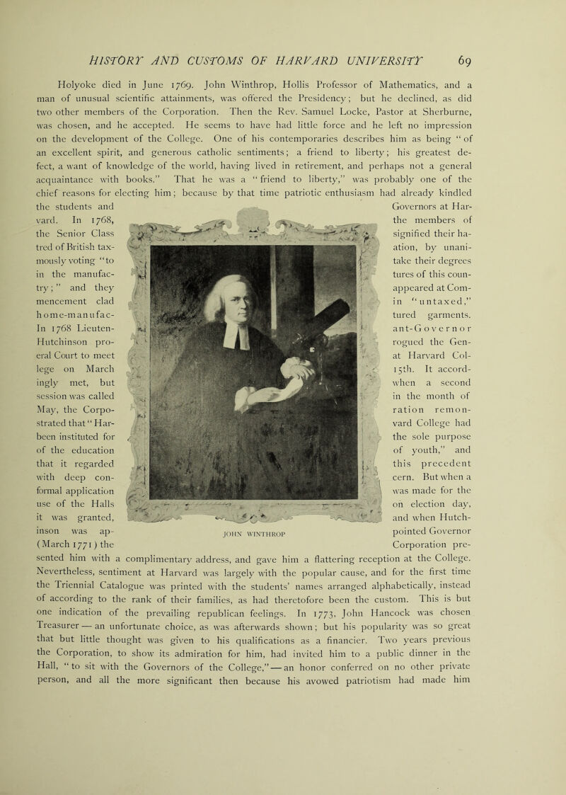 Holyoke died in June 1769. John Winthrop, Hollis Professor of Mathematics, and a man of unusual scientific attainments, was ofi'ered the Presidency; but he declined, as did two other members of the Corporation. Then the Rev. Samuel Locke, Pastor at Sherburne, was chosen, and he accepted. He seems to have had little force and he left no impression on the development of the College. One of his contemporaries describes him as being “ of an excellent spirit, and generous catholic sentiments; a friend to liberty; his greatest de- fect, a want of knowledge of the world, having lived in retirement, and perhaps not a general acquaintance with books.” That he was a “ friend to liberty,” was probably one of the chief reasons for electing him; because by that time patriotic enthusiasm had already kindled the students and vard. In 1768, the Senior Class tred of British tax- mously voting “to in the manufac- try; ” and they mencement clad home-manufac- In 1768 Lieuten- Hutchinson pro- eral Court to meet lege on March ingly met, but session was called May, the Corpo- strated that “ Har- been instituted for of the education that it regarded with deep con- formal application use of the Halls it was granted, inson was ap- (March 1771) the > c?r-- JOHN WINTHROP Governors at Har- the members of signified their ha- ation, by unani- take their degrees tures of this coun- appeared at Com- in “ untaxed,” tured garments. ant-G o V e r n o r rogued the Gen- at Harvard Col- 15th. It accord- when a second in the month of ration remon- vard College had the sole purpose of youth,” and this precedent cern. But when a was made for the on election day, and when Hutch- pointed Governor Corporation pre- sented him with a complimentary address, and gave him a flattering reception at the College. Nevertheless, sentim*ent at Harvard was largely with the popular cause, and for the first time the Triennial Catalogue was printed with the students’ names arranged alphabetically, instead of according to the rank of their families, as had theretofore been the custom. This is but one indication of the prevailing republican feelings. In 1773, John Hancock was chosen Treasurer — an unfortunate choice, as was afterwards shown; but his popularity was so great that but little thought was given to his qualifications as a financier. Two years previous the Corporation, to show its admiration for him, had invited him to a public dinner in the Hall, “to sit with the Governors of the College,” — an honor conferred on no other private person, and all the more significant then because his avowed patriotism had made him