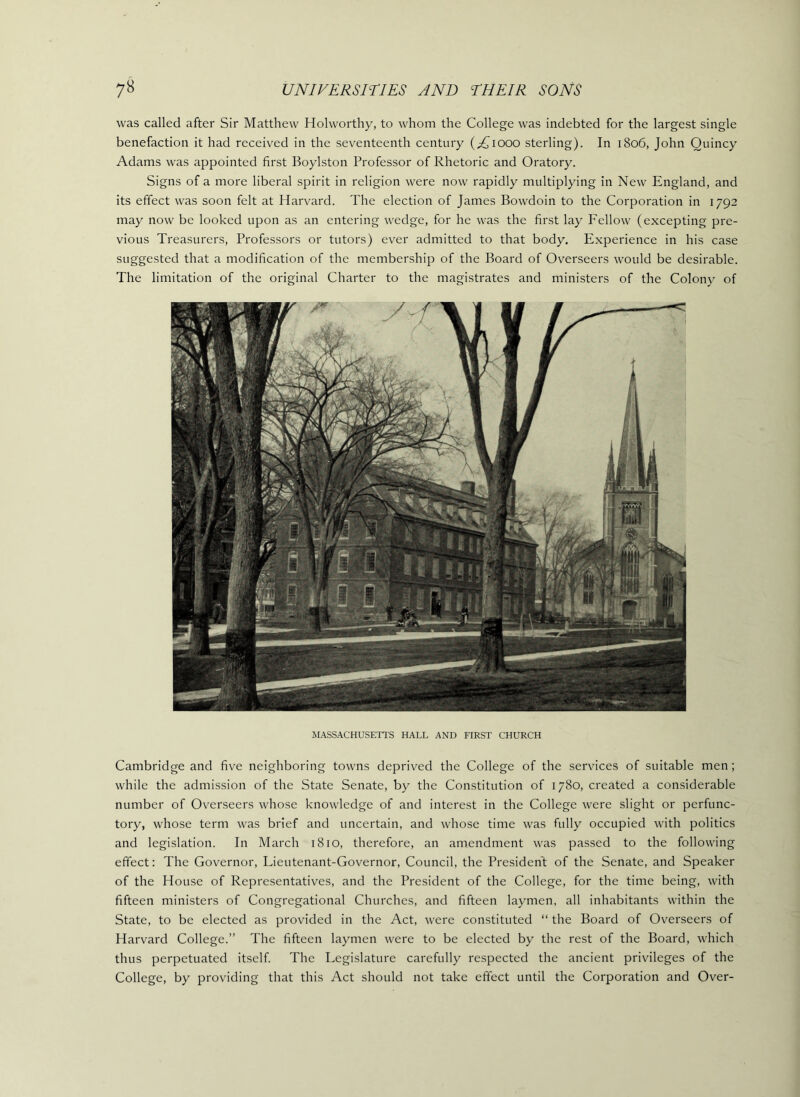 was called after Sir Matthew Holworthy, to whom the College was indebted for the largest single benefaction it had received in the seventeenth century (;^iooo sterling). In 1806, John Quincy Adams was appointed first Boylston Professor of Rhetoric and Oratory. Signs of a more liberal spirit in religion were now rapidly multiplying in New England, and its effect was soon felt at Harvard. The election of James Bowdoin to the Corporation in 1792 may now be looked upon as an entering wedge, for he was the first lay Fellow (excepting pre- vious Treasurers, Professors or tutors) ever admitted to that body. Experience in his case suggested that a modification of the membership of the Board of Overseers would be desirable. The limitation of the original Charter to the magistrates and ministers of the Colony of MASSACHUSETl'S HALL AND FIRST CHURCH Cambridge and five neighboring towns deprived the College of the services of suitable men; while the admission of the State Senate, by the Constitution of 1780, created a considerable number of Overseers whose knowledge of and interest in the College were slight or perfunc- tory, whose term was brief and uncertain, and whose time was fully occupied with politics and legislation. In March 1810, therefore, an amendment was passed to the following effect: The Governor, Lieutenant-Governor, Council, the President of the Senate, and Speaker of the House of Representatives, and the President of the College, for the time being, with fifteen ministers of Congregational Churches, and fifteen laymen, all inhabitants within the State, to be elected as provided in the Act, were constituted “ the Board of Overseers of Harvard College.” The fifteen laymen were to be elected by the rest of the Board, which thus perpetuated itself The Legislature carefully respected the ancient privileges of the College, by providing that this Act should not take effect until the Corporation and Over-