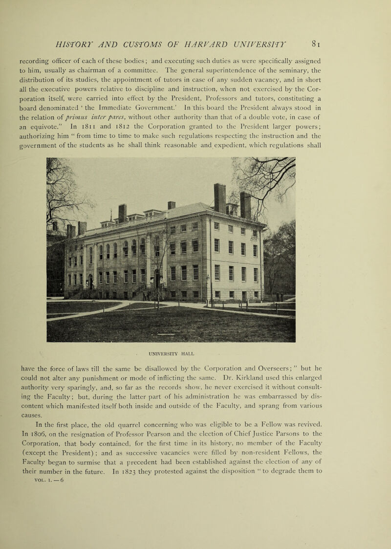 recording officer of each of these bodies ; and executing such duties as were specifically assigned to him, usually as chairman of a committee. The general superintendence of the seminary, the distribution of its studies, the appointment of tutors in case of any sudden vacancy, and in short all the executive powers relative to discipline and instruction, when not exercised by the Cor- poration itself, were carried into effect by the President, Professors and tutors, constituting a board denominated ‘ the Immediate Government.’ In this board the President always stood in the relation oi primus inter pares, without other authority than that of a double vote, in case of an equivote.” In l8ii and 1812 the Corporation granted to the President larger powers; authorizing him “ from time to time to make such regulations respecting the instruction and the government of the students as he shall think reasonable and expedient, which regulations shall UNIVERSITY HALL have the force of laws till the same be disallowed by the Corporation and Overseers; ” but he could not alter any punishment or mode of inflicting the same. Dr. Kirkland used this enlarged authority very sparingly, and, so far as the records show, he never exercised it without consult- ing the Faculty; but, during the latter part of his administration he was embarrassed by dis- content which manifested itself both inside and outside of the Faculty, and sprang from various causes. In the first place, the old quarrel concerning who was eligible to be a Fellow was revived. In 1806, on the resignation of Professor Pearson and the election of Chief Justice Parsons to the Corporation, that body contained, for the first time in its history, no member of the Faculty (except the President) ; and as successive vacancies were filled b}’ non-resident Fellows, the Faculty began to surmise that a precedent had been established against the election of any of their number in the future. In 1823 they protested against the disposition “ to degrade them to VOL. I. —6