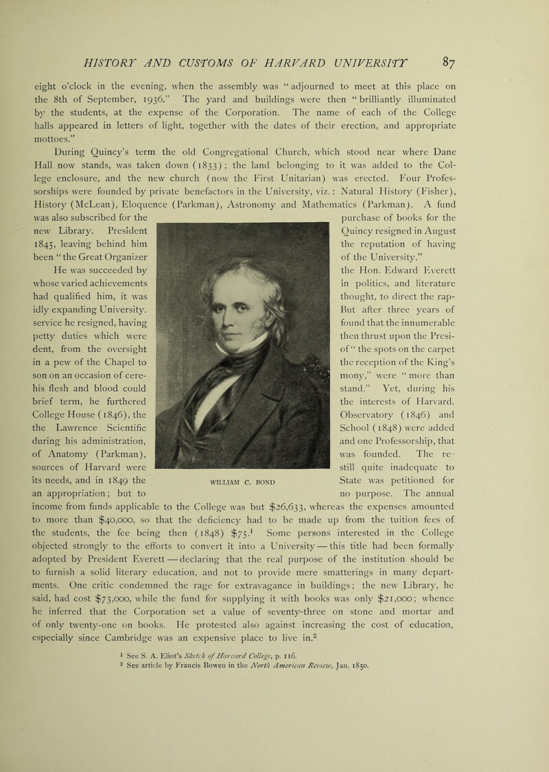 eight o’clock in the evening, when the assembly was “ adjourned to meet at this place on the 8th of September, 1936.” The yard and buildings were then “brilliantly illuminated by the students, at the expense of the Corporation. The name of each of the College halls appeared in letters of light, together with the dates of their erection, and appropriate mottoes.” During Quincy’s term the old Congregational Church, which stood near where Dane Hall now stands, was taken down (1833); the land belonging to it was added to the Col- lege enclosure, and the new church (now the First Unitarian) was erected. Four Profes- sorships were founded by private benefactors in the University, viz.: Natural History (Fisher), History (McLean), Eloquence (Parkman), Astronomy and Mathematics (Parkman). A fund was also subscribed for the new Library. President 1845, leaving behind him been “ the Great Organizer He was succeeded by whose varied achievements had qualified him, it was idly expanding University, service he resigned, having petty duties which were dent, from the oversight in a pew of the Chapel to son on an occasion of cere- his flesh and blood could brief term, he furthered College House (1846), the the Lawrence Scientific during his administration, of Anatomy (Parkman), sources of Harvard were its needs, and in 1849 the an appropriation; but to WILLIAM C. BOND purchase of books for the Quincy resigned in August the reputation of having of the University.” the Hon. Pldward PA'erett in politics, and literature thought, to direct the rap- But after three years of found that the innumerable then thrust upon the Presi- of “ the spots on the carpet the reception of the King’s mony,” were “ more than stand.” Yet, during his the interests of Harvard. Observatory (1846) and School (1848) were added and one Professorship, that was founded. The re- still quite inadequate to State was petitioned for no purpose. The annual income from funds applicable to the College was but $26,633, whereas the expenses amounted to more than $40,000, so that the deficiency had to be made up from the tuition fees of the students, the fee being then (1848) $75.^ Some persons interested in the College objected strongly to the efforts to convert it into a University — this title had been formally adopted by President Everett — declaring that the real purpose of the institution should be to furnish a solid literary education, and not to provide mere smatterings in many depart- ments. One critic condemned the rage for extrav'agance in buildings; the new Library, he said, had cost $73,000, while the fund for supplying it with books was only $21,000; whence he inferred that the Corporation set a value of seventy-three on stone and mortar and of only twenty-one on books. He protested also against increasing the cost of education, especially since Cambridge was an expensive place to live in.^ ^ See S. A. Eliot’s Sketch of Haruard College, p. Il6. 2 See article by Francis Bowen in the North Americivi Review, Jan. 1850.