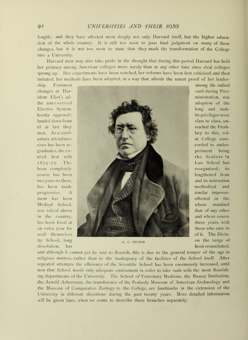 length; and they have affected most deeply not only Harvard itself, but the higher educa- tion of the whole country. It is still too soon to pass final judgment on many of these changes, but it is not too soon to state that they mark the transformation of the College into a University. Harvard men may also take pride in the thought that during this period Harvard has held her primacy among American colleges more surely than at any other time since rival colleges sprang up. Her e.xperimcnts have been watched, her reforms have been first criticised and then imitated, her methods have been adopted, in a way that affords the surest proof of her leader- ship. Foremost Har- among the radical vard during Pres- ministration, was adoption of the long and stub- its privileges were class to class, un- reached the F'resh- lary to this, vol- at College exer- changes at ident Eliot’s ad- the unreserved Elective System, bornly opposed ; handed down from til at last they men. As a corol- untary attendance cises has been ac- graduates, the ex- tried first with 1874-75. The been completely course has been two years to three, has been made progressive. A ment has been Medical School, was raised above in the country, has been fi.xed at an e.xtra year for av'ail themselves ity School, long dissolution, has and although it cannot yet be said to flourish, this is due to the general temper of the age in religious matters, rather than to the inadequacy of the facilities of the School itself After repeated attempts the efficiency of the Scientific School has been enormously increased, until now that School needs only adequate endowment in order to take rank with the most flourish- ing departments of the University. The School of Veterinary Medicine, the Bussey Institution, the Arnold Arboretum, the transference of the Peabody Museum of American Archaeology and the Museum of Comparativ'e Zoology to the College, are landmarks in the extension of the University in different directions during the past twenty years. More detailed information will be given later, when we come to describe these branches separately. C. C. FELTON corded to under- periment being the Seniors In Law School has reorganized; its lengthened from and its instruction methodical and similar improve- effected in the whose standard that of any other and whose course three years, with those who care to of it. The Divin- on the verge of been resuscitated.