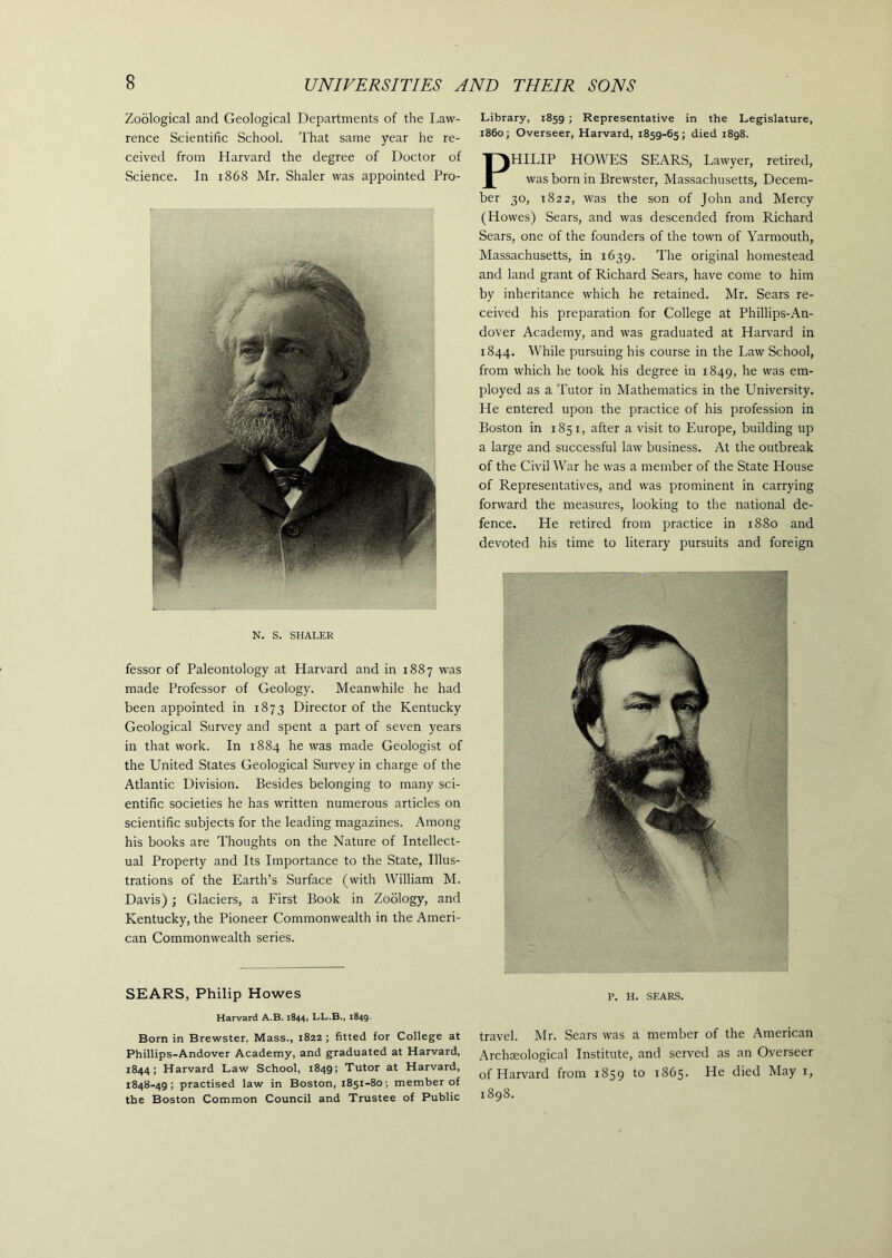 Zoological and Geological Departments of the Law- rence Scientific School. That same year he re- ceived from Harvard the degree of Doctor of Science. In 1868 Mr. Shaler was appointed Pro- N. S. SHALER fessor of Paleontology at Harvard and in 1887 was made Professor of Geology. Meanwhile he had been appointed in 1873 Director of the Kentucky Geological Survey and spent a part of seven years in that work. In 1884 he was made Geologist of the United States Geological Survey in charge of the Atlantic Division. Besides belonging to many sci- entific societies he has written numerous articles on scientific subjects for the leading magazines. Among his books are Thoughts on the Nature of Intellect- ual Property and Its Importance to the State, Illus- trations of the Earth’s Surface (with William M. Davis) ; Glaciers, a First Book in Zoology, and Kentucky, the Pioneer Commonwealth in the Ameri- can Commonwealth series. SEARS, Philip Howes Harvard A.B. 1844, LL.B., 1849. Born in Brewster, Mass., 1822 ; fitted for College at Phillips-Andover Academy, and graduated at Harvard, 1844; Harvard Law School, 1849; Tutor at Harvard, 1848-49; practised law in Boston, 1851-80; member of the Boston Common Council and Trustee of Public Library, 1859 ; Representative in the Legislature, i860; Overseer, Harvard, 1859-65; died 1898. PHILIP HOWES SEARS, Lawyer, retired, was born in Brewster, Massachusetts, Decem- ber 30, 1822, was the son of John and Mercy (Howes) Sears, and was descended from Richard Sears, one of the founders of the town of Yarmouth, Massachusetts, in 1639. The original homestead and land grant of Richard Sears, have come to him by inheritance which he retained. Mr. Sears re- ceived his preparation for College at Phillips-An- dover Academy, and was graduated at Harvard in 1844. While pursuing his course in the Law School, from which he took his degree in 1849, he was em- ployed as a Tutor in Mathematics in the University. He entered upon the practice of his profession in Boston in 1851, after a visit to Europe, building up a large and successful law business. At the outbreak of the Civil War he was a member of the State House of Representatives, and was prominent in carrying forward the measures, looking to the national de- fence. He retired from practice in 1880 and devoted his time to literary pursuits and foreign p. H. SEARS. travel. Mr. Sears was a member of the American Archaeological Institute, and served as an Overseer of Harvard from 1859 to 1865. He died May 1, 1898.