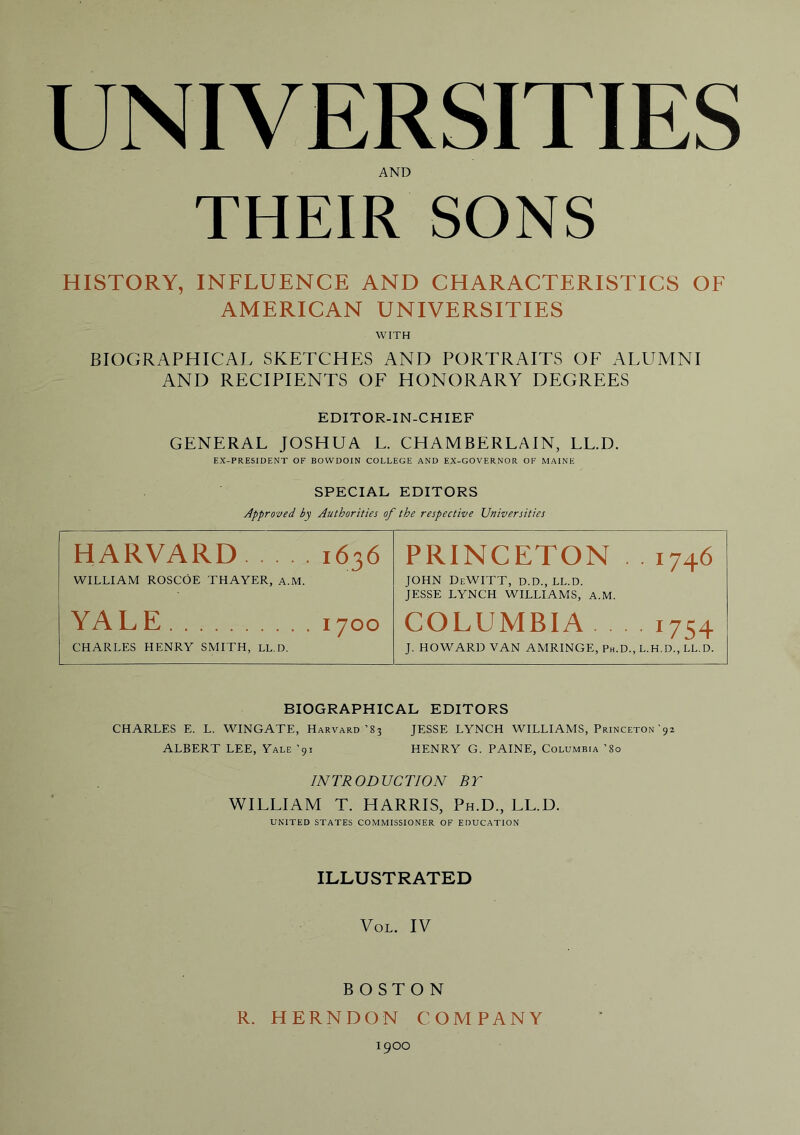 AND THEIR SONS HISTORY, INFLUENCE AND CHARACTERISTICS OF AMERICAN UNIVERSITIES WITH BIOGRAPHICAL SKETCHES AND PORTRAITS OF ALUMNI AND RECIPIENTS OF HONORARY DEGREES EDITOR-IN-CHIEF GENERAL JOSHUA L. CHAMBERLAIN, LL.D. EX-PRESlDENT OF BOWDOIN COLLEGE AND EX-GOVERNOR OF MAINE SPECIAL EDITORS Approved by Authorities of the respective Universities HARVARD 1636 PRINCETON . . 1746 WILLIAM ROSCOE THAYER, a.M. JOHN DeWITT, D.D., LL.D. JESSE LYNCH WILLIAMS, A.M. YA LE 1700 COLUMBIA . . 1754 CHARLES HENRY SMITH, LL.D. J. HOWARD VAN AMRINGE, Ph.D., L.H.D., LL.D. BIOGRAPHICAL EDITORS CHARLES E. L. WINGATE, Harvard’83 JESSE LYNCH WILLIAMS, Princeton'92 ALBERT LEE, Yale ’91 HENRY G. PAINE, Columbia ’So INTRODUCTION BT WILLIAM T. HARRIS, Ph.D., LL.D. UNITED STATES COMMISSIONER OF EDUCATION ILLUSTRATED VoL. IV BOSTON R. HERNDON COMPANY 1900