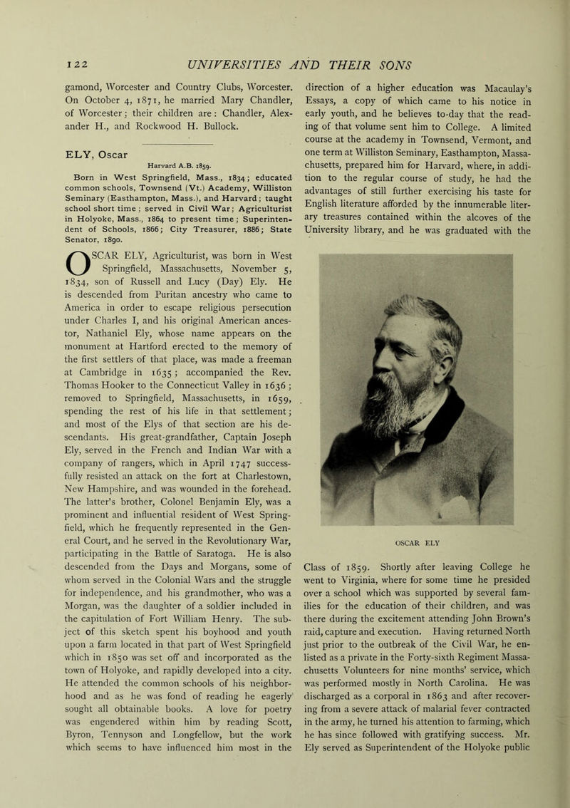 gamond, Worcester and Country Clubs, Worcester. On October 4, 1871, he married Mary Chandler, of Worcester; their children are : Chandler, Alex- ander H., and Rockvvood H. Bullock. ELY, Oscar Harvard A.B. 1859. Born in West Springfield, Mass., 1834; educated common schools, Townsend (Vt.) Academy, Williston Seminary (Easthampton, Mass.), and Harvard; taught school short time ; served in Civil War; Agriculturist in Holyoke, Mass., 1864 to present time ; Superinten- dent of Schools, 1866; City Treasurer, 1886; State Senator, 1890. OSCAR ELY, Agriculturist, was born in West Springfield, Massachusetts, November 5, 1834, son of Russell and Lucy (Day) Ely. He is descended from Puritan ancestry who came to America in order to escape religious persecution under Charles I, and his original American ances- tor, Nathaniel Ely, whose name appears on the monument at Hartford erected to the memory of the first settlers of that place, was made a freeman at Cambridge in 1635 ; accompanied the Rev. Thomas Hooker to the Connecticut Valley in 1636 ; removed to Springfield, Massachusetts, in 1659, spending the rest of his life in that settlement; and most of the Elys of that section are his de- scendants. His great-grandfather. Captain Joseph Ely, served in the French and Indian War with a company of rangers, which in April 1747 success- fully resisted an attack on the fort at Charlestown, New Hampshire, and was wounded in the forehead. The latter’s brother. Colonel Benjamin Ely, was a prominent and influential resident of West Spring- field, which he frequently represented in the Gen- eral Court, and he served in the Revolutionary War, participating in the Battle of Saratoga. He is also descended from the Days and Morgans, some of whom served in the Colonial Wars and the struggle for independence, and his grandmother, who was a Morgan, was the daughter of a soldier included in the capitulation of Fort William Henry. The sub- ject of this sketch spent his boyhood and youth upon a farm located in that part of West Springfield which in 1850 was set off and incorporated as the town of Holyoke, and rapidly developed into a city. He attended the common schools of his neighbor- hood and as he was fond of reading he eagerly sought all obtainable books. A love for poetry was engendered within him by reading Scott, Byron, Tennyson and Longfellow, but the work which seems to have influenced him most in the direction of a higher education was Macaulay’s Essays, a copy of which came to his notice in early youth, and he believes to-day that the read- ing of that volume sent him to College. A limited course at the academy in Townsend, Vermont, and one term at Williston Seminary, Easthampton, Massa- chusetts, prepared him for Harvard, where, in addi- tion to the regular course of study, he had the advantages of still further exercising his taste for English literature afforded by the innumerable liter- ary treasures contained within the alcoves of the University library, and he was graduated with the OSCAR ELY Class of 1859. Shortly after leaving College he went to Virginia, where for some time he presided over a school which was supported by several fam- ilies for the education of their children, and was there during the excitement attending John Brown’s raid, capture and execution. Having returned North just prior to the outbreak of the Civil War, he en- listed as a private in the Forty-sixth Regiment Massa- chusetts Volunteers for nine months’ service, which was performed mostly in North Carolina. He was discharged as a corporal in 1863 and after recover- ing from a severe attack of malarial fever contracted in the army, he turned his attention to farming, which he has since followed with gratifying success. Mr. Ely served as Superintendent of the Holyoke public