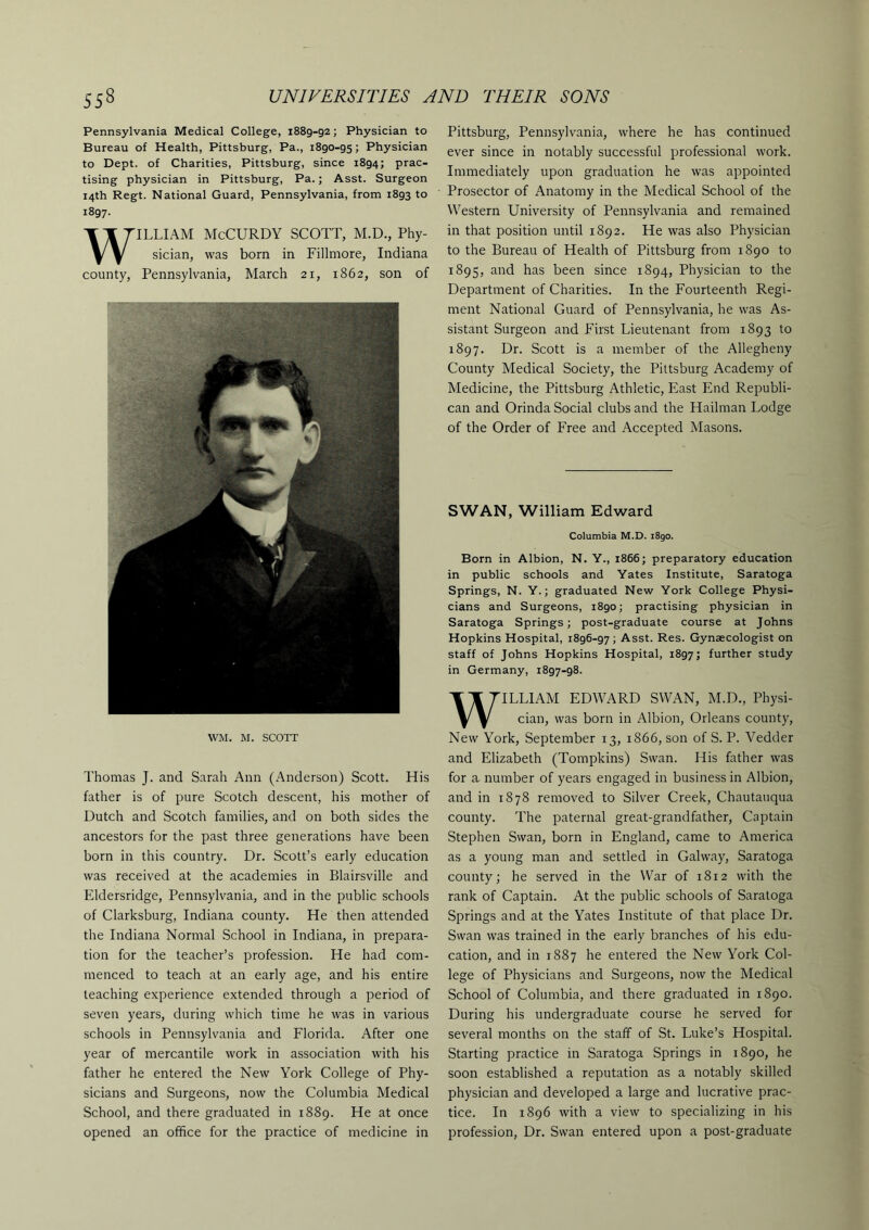 Pennsylvania Medical College, 1889-92; Physician to Bureau of Health, Pittsburg, Pa., 1890-95; Physician to Dept, of Charities, Pittsburg, since 1894; prac- tising physician in Pittsburg, Pa.; Asst. Surgeon 14th Regt. National Guard, Pennsylvania, from 1893 to 1897. WILLIAM McCURDY SCOTT, M.D., Phy- sician, was born in Fillmore, Indiana county, Pennsylvania, March 21, 1862, son of WM. M. SCOTT Thomas J. and Sarah Ann (Anderson) Scott. His father is of pure Scotch descent, his mother of Dutch and Scotch families, and on both sides the ancestors for the past three generations have been born in this country. Dr. Scott’s early education was received at the academies in Blairsville and Eldersridge, Pennsylvania, and in the public schools of Clarksburg, Indiana county. He then attended the Indiana Normal School in Indiana, in prepara- tion for the teacher’s profession. He had com- menced to teach at an early age, and his entire teaching experience extended through a period of seven years, during which time he was in various schools in Pennsylvania and Florida. After one year of mercantile work in association with his father he entered the New York College of Phy- sicians and Surgeons, now the Columbia Medical School, and there graduated in 1889. He at once opened an office for the practice of medicine in Pittsburg, Pennsylvania, where he has continued ever since in notably successful professional work. Immediately upon graduation he was appointed Prosector of Anatomy in the Medical School of the Western University of Pennsylvania and remained in that position until 1892. He was also Physician to the Bureau of Health of Pittsburg from 1890 to 1895, and has been since 1894, Physician to the Department of Charities. In the Fourteenth Regi- ment National Guard of Pennsylvania, he was As- sistant Surgeon and First Lieutenant from 1893 to 1897. Dr. Scott is a member of the Allegheny County Medical Society, the Pittsburg Academy of Medicine, the Pittsburg Athletic, East End Republi- can and Orinda Social clubs and the Hailman Lodge of the Order of Free and Accepted Masons. SWAN, William Edward Columbia M.D. i8go. Born in Albion, N. Y., 1866; preparatory education in public schools and Yates Institute, Saratoga Springs, N. Y.; graduated New York College Physi- cians and Surgeons, 1890; practising physician in Saratoga Springs; post-graduate course at Johns Hopkins Hospital, 1896-97; Asst. Res. Gynaecologist on staff of Johns Hopkins Hospital, 1897; further study in Germany, 1897-98. WILLIAM EDWARD SWAN, M.D., Physi- cian, was born in Albion, Orleans county. New York, September 13, 1866, son of S. P. Vedder and Elizabeth (Tompkins) Swan. His father was for a number of years engaged in business in Albion, and in 1878 removed to Silver Creek, Chautauqua county. The paternal great-grandfather. Captain Stephen Swan, born in England, came to America as a young man and settled in Galway, Saratoga county; he served in the War of 1812 with the rank of Captain. At the public schools of Saratoga Springs and at the Yates Institute of that place Dr. Swan was trained in the early branches of his edu- cation, and in 1887 he entered the New York Col- lege of Physicians and Surgeons, now the Medical School of Columbia, and there graduated in 1890. During his undergraduate course he served for several months on the staff of St. Luke’s Hospital. Starting practice in Saratoga Springs in 1890, he soon established a reputation as a notably skilled physician and developed a large and lucrative prac- tice. In 1896 with a view to specializing in his profession. Dr. Swan entered upon a post-graduate