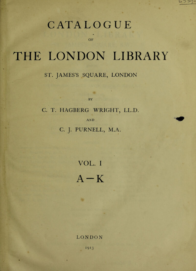 CATALOGUE OF THE LONDON LIBRARY ST. JAMES’S SQUARE, LONDON C. T. HAGBERG WRIGHT, LL.D. AND C. J. PURNELL, M.A. VOL. I A-K LONDON 190